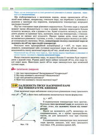 Пара, що не знаходиться в стані динамічної рівноваги зі своєю рідиною, нази­
вається ненасиченою.
Що відбуватиметься з насиченою парою, якщо зменшувати об’єм,
який вона займає, наприклад, стискати пару, що перебуває в рівновазі з
рідиною у циліндрі під поршнем, підтримуючи температуру всередині
циліндра сталою?
Під час стискання пари рівновага порушується. Густина пари у перший
момент трохи збільшується і з газу в рідину починає переходити більша
кількість молекул, ніж з рідини в газ. Адже кількість молекул, що поки­
дають рідину за одиницю часу, залежить лише від температури, і стискан­
ня пари не змінює цієї кількості. Процес триває доти, поки знову не
встановиться рівновага і густина, а отже, і концентрація молекул не набу­
де попереднього значення. Отже, концентрація молекул насиченої пари не
залежить від об’єму при сталій температурі.
Оскільки тиск пропорційний концентрації р = пкТ, то через неза­
лежність концентрації (або густини) насиченої пари від об’єму випливає
незалежність тиску насиченої пари від об’єму, який вона займає.
Незалежний від об’єму тиск пари р„, при якому рідина перебуває в рівновазі зі
своєю парою, називають тиском насиченої пари.
Якщо стискати насичену пару, то дедалі більша її частина буде перехо­
дити у рідкий стан. Рідина даної маси займає менший об’єм, ніж пара та­
кої самої маси. Внаслідок цього об’єм пари зменшується при незмінній
густині пари.
210 Розділ 4.
ЗАПИТАННЯ І ЗАВДАННЯ
1. Що таке пароутворення? Випаровування? Конденсація?
2. Яку пару називають насиченою? Ненасиченою?
3. Що таке динамічна рівновага?
4. Який тиск називають тиском насиченої пари?
§4 8 ) ЗАЛЕЖНІСТЬ ТИСКУ НАСИЧЕНОЇ ПАРИ
ВІД ТЕМПЕРАТУРИ. КИПІННЯ
Стан насиченої пари наближено описується рівнянням стану ідеального
газу pV = —RT, а його тиск наближено визначається такою формулою:
Ц
р„= пкТ.
З підвищенням температури тиск зростає.
Оскільки тиск насиченої пари не залежить від
об’єму, отже, він залежить тільки від темпе­
ратури.
Проте ця згілежність р„(Т), визначена ек­
спериментально, не є прямо пропорційною,
такою, як для ідеального газу при сталому
об’ємі.
З підвищенням температури тиск насиченої
пари зростає швидше, ніж тиск ідеального
газу (мал. 178, ділянка кривої АВ).
 