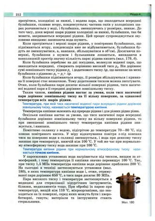 прогрітися, холодніші за нижні, і водяна пара, що знаходиться всередині
бульбашки, спливає вгору, конденсується; частина газів у холодніших ша­
рах розчиняється у воді, і бульбашка, зменшуючись у розмірах, зникає. До
того часу, доки верхні шари рідини холодніші за нижні, бульбашки, так би
мовити, закриваються всередині рідини. Цей процес супроводжується зву­
ковими явищами: закипаюча вода шумить.
Коли прогріються і верхні шари рідини, у повітряних бульбашках, що
піднімаються вгору, Конденсація вже не відбуватиметься, бульбашки бу­
дуть не зменшуватися, а, навпаки, збільшуватися в об’ємі. Досягаючи по­
верхні, бульбашки з шумом і бульканням лопаються, викидаючи в
навколишній простір значну кількість пари: рідина кипить (мал. 179, б).
Коли бульбашка перебуває на дні посудини, молекули водяної пари, що
знаходяться всередині, створюють порівняно високий тиск Pg. Він дорівнює
сумі зовнішнього тиску рідини і додаткового тиску Ар, що виникає на межі
бульбашки з рідиною: Pg = р^+ Ар.
Коли бульбашки піднімаються вгору, її розміри збільшуються і кривиз­
на її поверхні стає незначною. Тому додатковим тиском можна знехтувати.
Отже, коли бульбашка пари досягає вільної поверхні рідини, тиск насиче­
ної водяної пари в її середині дорівнює зовнішньому тиску.
Таким чином, кипіння рідини настає за умови, коли тиск насиченої
пари дорівнює зовнішньому тиску на її вільну поверхню, за однакової
температури всіх шарів ріцини.
Температура, при якій тиск насиченої водяної пари всередині рідини дорівнює
зовнішньому тиску, називається температурою кипіння.
Температура кипіння залежить від природи рідини і для різних рідин різна.
Оскільки кипіння настає за умови, що тиск насиченої пари всередині
бульбашки дорівнює зовнішньому тиску на вільну поверхню рідини, то
при зменшенні зовнішнього тиску температура кипіння рідини зни­
жується, і навпаки.
Помістимо склянку з водою, підігрітою до температури 70— 80 °С, під
ковпак повітряного насоса. У міру відкачування повітря з-під ковпака
тиск на поверхню води в склянці зменшується, і вода при деякому тиску
закипає при температурі, нижчій ніж 100 °С. У той же час при нормально­
му атмосферному тиску вода закипає при 100 °С.
Температура кипіння рідини при нормальному атмосферному тиску нази­
вається точкою кипіння.
у паросилових установках вода нагрівається під тиском, вищим за ат­
мосферний, і тому температура її кипіння значно перевищує 100 °С. Так,
при тиску 1,5 МПа температура кипіння води дорівнює приблизно 200 °С.
На сьогодні в техніці застосовуються установки (мал.
180), в яких температура кипіння води і, отже, отриму­
ваної пари дорівнює 650 °С, а тиск пари досягає ЗО МПа.
Пара високого тиску і температури застосовується в
медицині для стерилізації хірургічних інструментів,
білизни, медикаментів тощо. При обробці їх парою при
температурі, вищій ніж 110 “С, мікроорганізми, що зна- !
ходяться на їх поверхні, серед яких можуть бути і хворо­
ботворні, гинуть; матеріали та інструменти стають
стерильними. Мал. 180
212 ^
 