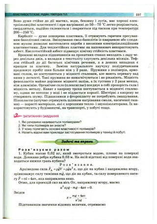ВЛАСТИВОСТІ ГАЗІВ, РІДИН, ТВЕРДИХТІЛ 237
Воно дуже стійке до дії мастил, води, бензину і лугів, має хороші елек­
троізоляційні властивості і при нагріванні до 50— 70 “С легко розрізається,
свердлиться, надійно склеюється і зварюється під тиском при температурі
200— 250 ”С.
Карболіт — дуже поширена пластмаса, її отримують гарячим пресуван­
ням бакелітової смоли. Змішування смол-бакелітів із кварцевою або слюдя­
ною мукою дозволяє виготовляти вироби з високими електроізоляційними
властивостями. Для теплостійких пластмас як наповнювач використовують
азбест. Кислотостійкий азбест підвищ^ує хімічну стійкість пластмаси.
Бронзові вкладки підшипників на прокатних станах виходять з ладу че­
рез декілька днів, а вкладки з текстоліту слугують декілька місяців. Теф­
лон стійкий до дії багатьох хімічних речовин, а в деяких випадках є
крашіим за платину. Заміна натурального каучуку поліуретановим
продовжує пробіг шин більше ніж у 2 рази. Пружини з полімерів, армо­
вані склом, не поступаються у міцності сталевим, але мають перевагу над
ними у легкості. Такі пружини не намагнічуються і не ржавіють. Міцність
фенопластів майже дорівнює міцності заліза, а їх густина у 2 рази менша,
ніж алюмінію. Органічне скло (плексиглас) поєднує в собі прозорість скла і
міцність металу. Канат з капрону трохи поступається в міцності сталево­
му, однак не потопає у воді і не піддається корозії. Шестірні з капрону не
створюють шуму. Підшипники з фторопласту не потребують змащування.
Пінопласти (штучно отримують шляхом нагрівання смоли, насиченої газа­
ми) — пористі матеріали, які є хорошими тепло- і звукоізоляторами. їх ви­
користовують у будівництві, на транспорті, у побуті тош;о.
ЗАПИТАННЯ І ЗАВДАННЯ
1. Які речовини називаються полімерами?
2. Які типи полімерів ви знаєте?
3. У чому полягають основні властивості полімерів?
4. Назвіть відомі вам приклади застосування полімерів у техніці й побуті.
Звдачітт «ярави,^
Р о з в ’ я з у є м о р а з о м
1. Кубик масою 0,02 кг, який змочується водою, плаває на поверхні
води. Довжина ребра кубика 0,03 м. На якій відстані від поверхні води зна­
ходиться нижня грань кубика?
Р о з в ’ я з а н н я .
Архімедова сила =p^V = pga^x, що діє на кубик і напрямлена вгору,
зрівноважує силу тяжіння mg, що діє на кубик, та силу поверхневого натя­
гу F = аі = 4аа, яка напрямлена вниз.
Отже, для проекцій сил на вісь Ох, напрямлену вгору, маємо
xpg-m g-4a(5 =0.
Звідси
_ mg + 4аа
X ^ ... •
а pg
Підставивши значення відомих величин, отримаємо
 