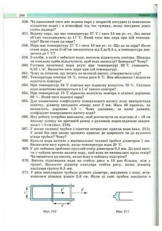 240 Розділ 4.
356. Чи однаковий тиск має водяна пара у закритій посудині (з невеликою
кількістю води) і в атмосфері під час туману, якщо посудина довго
стоїть надворі?
357. Водяну пару, що має температуру 27 °С і тиск 15 мм рт. ст., без зміни
об’єму охолоджують до 17 °С. Який тиск має пара при цій темпера­
турі? Якою стане ця пара?
358. Пара має температуру 27 °С і тиск 10 мм рт. ст. Щ о це за пара? Якою
стане пара, коли її об’єм зменшиться від 2 до 0,5 л, а температура зни­
зиться до 7 °С?
359. З колби, в якій є небагато води, насосом відкачують повітря. Швидко
чи повільно треба відкачувати, щоб вода закипіла? Замерзла? Чому?
360. Густина насиченої пари ртуті при температурі 20 °С становить
0,02 г/м ’’. Визначте тиск пари при цій температурі.
361. Чому за літаком, що летить на великій висоті, утворюється слід?
362. Температура повітря 16 °С, точка роси 6 °С. Яка абсолютна і відносна
вологість повітря?
363. При температурі 24 °С повітря має відносну вологість 70 % . Скільки
води додатково випарується в 1 м* такого повітря?
364. При температурі 15 °С відносна вологість повітря в кімнаті дорівнює
80 % . Який тиск водяної пари?
365. Для визначення коефіцієнта поверхневого натягу води використали
піпетку, діаметр вихідного отвору якої 2 мм. Маса 40 крапель, як
виявилось, дорівнює 1,9 г. Чому дорівнює, за цими даними,
коефіцієнт поверхневого натягу води?
366. Яку роботу потрібно виконати, щоб розтягнути на відстань d = 10 см
мильну плівку на дротяній рамці з рухомою перекладиною завдов­
жки І = 5 см (мал. 210).
367. У носик скляної трубки з піпетки потрапляє крапля води (мал. 211).
У який бік при цьому зрушить крапля: до широкого чи до вузького
кінця трубки? Чому?
368. Крапля води витікає з вертикальної скляної трубки діаметром 1 мм.
Визначити вагу краплі, якщо температура води 20 °С.
369. У дні чайника зроблено круглий отвір діаметром 0,1 мм. До якої висо­
ти у чайник можна налити воду, щоб вона не виливалась крізь отвір?
Чи зміниться ця висота, якщо воду в чайнику підігріти?
370. Висота піднімання води по стеблу рису в 15 раз більша, ніж у
ґрунті. Визначте діаметр капіляра стебла рису, якщ о діаметр
капіляра ґрунту 0,3 мм.
371. У двох капілярних трубках різного діаметра, занурених у воду, вста­
новилася різниця рівнів 2,6 см. Коли ці самі трубки занурили в
<
Мал. 210 Мал. 211
 