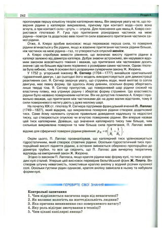 пропонував першу кількісну теорію капілярних явищ. Він звернув увагу на те, що по­
верхня рідини у капілярах викривлена, причому при контакті вода— скло вона
вгнута, а при контакті скло— ртуть — опукла. Для пояснення цих явищ А. Клеро ско­
ристався гіпотезою Р. Гука про притягання різнорідних частинок на межі
рідина— повітря та додатково ввів поняття сили взаємного притягання частинок са­
мої рідини.
Отже, А. Клеро зробив висновок: якщо переважає перша сила, то поверхня
рідини вгинається у бік рідини, якщо ж взаємне притягання частинок рідини більше,
ніж частинок на межі рідина— газ, то утворюється опуклий меніск.
А. Клеро спробував вивести рівняння, що визначає висоту підняття рідини в
капілярі залежно від діаметра капіляра. Добре знаючи астрономію, він керувався відо­
мим законом всесвітнього тяжіння і вважав, що притягання між частинками досить
значне і діє на більших відстанях порівняно з розмірами самих частинок. Однак гіпоте­
за була хибною, тому й основні його розрахунки суперечили закону Ж. Жюрена.
У 1752 р. угорський інженер Я. Сегнер (1704— 1777) винайшов оригінальний
гідравлічний двигун, і до сьогодні його модель використовується для демонстрації
реактивних сил. Я. Сегнер звернув увагу, що струмінь води, який вилітає із сопла
двигуна, має певну форму. Це здалось йому дивним, оскільки форму зберігають
лише тверді тіла. Я. Сегнер припустив, що поверхневий шар рідини схожий на
еластичну плівку, яка утримує рідину і зберігає форму струменя. Цю властивість
рідини було названо поверхневим натягом. Він не допустив помилок А. Клеро і пра­
вильно вважав, що притягання між частинками діє на дуже малих відстанях, тому й
сили поверхневого натягу діють у дуже малому шарі.
На початку XIX ст. гіпотезу Я. Сегнера підтримав французький вчений П. Лаплас
(1749— 1827), який відкрив, що викривлена поверхня рідини створює додатковий
тиск. Саме йому належить сучасне правильне доведення надлишку та недостачі
тиску, що створюється опуклою чи вгнутою поверхнею рідини. Він вперше назвав
цей тиск капілярним. Довівши, що значення капілярного тиску тим більше, чим
сильніше викривлена поверхня та чим більша сила притягання, П. Лаплас вивів
' ^ 1 '
R,^
Окрім цього, П. Лаплас проаналізував, що капілярний тиск урівноважується
гідростатичним, який створює стовпчик рідини. Оскільки гідростатичний тиск про­
порційний висоті підняття рідини, а остання змінюється обернено пропорційно до
діаметра трубки, то все це свідчить, що П. Лаплас дав вичерпну теоретичну
відповідь на емпіричний закон Ж. Жюрена.
Згідно Із законом П. Лапласа, якщо крапля рідини має форму кулі, то тиск усере­
дині кулі сталий. Уперше цей висновок перевірив бельгійський фізик Ж. Плато. Він
створив штучну невагомість, помістивши краплю аніліну у водний розчин кухонної
солі. Оскільки густини рідин однакові, крапля аніліну зависала в ньому та набувала
форми кулі.
242 Розділ 4.
1ПЕРЕВІРТЕ СВОЇ ЗНАННЯ І
відоме для сферичної поверхні рідини рівняння: =ст
Контрольні запитання
1. Чим відрізняється насичена пара від ненасиченої?
2. Як впливає вологість на життєдіяльність людини?
3. Яка причина виникнення сил поверхневого натягу?
4. Яку роль відіграє змочування в техніці?
5. Чим цікаві капілярні явища?
 