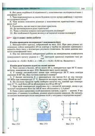 I ШеГйІвиСТГГАЗіеГРИЙ^',ТВЕРДИХ ТІЛ 243
6. Які риси подібності й відмінності у властивостях полікристалічних і
аморфних тіл?
7. Чим відрізняються за своєю будовою кусок цукру-рафінаду і крупин­
ки цукрового піску?
8 . Чим можна пояснити різницю у властивостях кристалічних і амор­
фних тіл?
9. Розкажіть, що ви знаєте про рідкі кристали.
10. Де застосовуються рідкі кристали?
11. Чому в техніці широко використовують полімери?
12. Які особливості будови молекул зв’язуючої основи полімерів?
Що я знаю і вмію робити
Я вмію проводити експеримент і пояснювати його
1. Використайте прилад, зображений на мал. 212. При двох різних по­
ложеннях лійки виміряйте об’єм повітря у трубці (в умовних одиницях) і
виразіть його тиск у міліметрах ртутного стовпчика. За цими даними виз­
начте атмосферний тиск.
2. Під час виконання лабораторної роботи на вимірювання коефіцієнта
поверхневого натягу рідини а = ------ (методом крапель) отримано такі ре-
nnd
зультати: т = 8,35 ± 0,02 г, га= 100, d = = 0,35 ± 0,02 см. Визначте о.
Я вмію розв’язувати задачі на газові закони
3. Тиск кисню в балоні, об’єм якого 20 л, вимірюється при 10 “С мано­
метром, наведеним на мал. 213. Визначте масу цього кисню.
4. У камері автомобільної шини при температурі 20 °С тиск повітря
дорівнює 6-ю '' Па. Яка густина повітря в камері?
5. У балоні місткістю 6 л знаходиться газ масою 0,1 кг під тиском
10 МПа при температурі 17 °С. Визначте молярну масу газу. Який це газ?
6. На скільки градусів треба ізобарно нагріти газ, взятий при темпера­
турі 17 °С, ш,об його об’єм збільшився від 50 до 60 см®?
7. При якій температурі перебував газ у закритій посудині, якш,о в ре­
зультаті нагрівання його на 140 К тиск збільшився у 1,5 раза?
8. Одна з двох однакових колб наповнена киснем, а друга — азотом. У ма­
нометрах, з’єднаних із колбами, різниці рівнів рідини однакові. Як змінять­
ся покази манометрів після занурення колб у посудину з підігрітою водою?
Y7 ¥
Я--
2 ^ 1
------- ^
--------------і
1
1.......,„.„.„1
3
Tj т
Мал. 212 Мал. 213 Мал. 214
 
