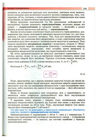 виміряти за допомогою приладів такі величини, значення яких визнача­
ються спільною дією величезної кількості молекул (наприклад, тиск, тем­
пература, об’єм, густина), а також вивести багато співвідношень між цими
величинами, не знаючи нічого про будову речовини.
Метод вивчення властивостей тіл без урахування особливостей їх
внутрішньої будови називають термодинамічним, величини якими він
оперує — макроскопічними (з грецької макрос — великий), а розділ
фізики, в якому вивчається цей метод, — термодивамікою.
Закони молекулярно-кінетичної теорії доповнюють термодинаміку, роз­
ширюючи при цьому можливості вивчення макроскопічних тіл, які скла­
даються з великої кількості частинок. Так, будь-яке макроскопічне тіло
має енергію, що зумовлена його мікростаном, а саме, кінетичною енергією
хаотичного руху його молекул і потенціальною енергією їх взаємодії. Таку
енергію називають внутрішньою енергією і позначають літерою U. Обчис­
лити внутрішню енергію, визначаючи кінетичну і потенціальну енергію
мільярдів частинок, неможливо, тому потрібно вміти визначати Гі,
вимірявши макроскопічні величини, що характеризують стан тіла.
Це легко продемонструвати на прикладі ідеального одноатомного газу
(гелію, аргону, неону та ін.), де внутрішня енергія становить лише суму
кінетичних енергій його частинок. Середня кінетична енергія молекули
g
таких газів дорівнює 3/2 кТ, а якщо молекул в газі N, то U = -k T N .
А
Оскільки = —N ., ToU = - —N .kT або
ц ^ 2ц ^
основи ТЕРМОДИНАМІКИ 253
U = ^ - R T
2ц
(5.1)
Отже, враховуючи, що у даному рівнянні присутні тільки дві змінні ве­
личини, можна зробити такий висновок: внутрішня енергія одноатомного
ідеального газу під час нагрівання збільшується, а при охолодженні змен­
шується, тобто залежить від одного й того ж параметра — його абсолютної
температури.
Якщо ж будова ідеального газу складніша, ніж у одноатомного, то
зміниться лише коефіцієнт пропорційності між його внутрішньою
енергією і значенням абсолютної температури.
У реальних газах, рідинах і твердих тілах потенціальна енергія
взаємодії мікрочастинок залежить від відстані між ними, а відстань між
частинками впливає на об’єм тіла. Тому, внутрішня енергія тіла визна­
чається його температурою Т і об’ємом V.
ТІЛО або групу ТІЛ, які взаємодіють з навколишнім середовищем, обмінюючись
енергією, називають термодинамічною системою.
Найважливішими її параметрами є об’єм V, тиск р і температура Т.
Якщо стан термодинамічної системи не змінюється з часом — її параметри
залишаються сталими, — то кажуть, що система перебуває у термоди­
намічній рівновазі.
 