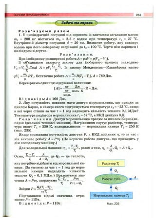 основи ТЕРМОДИНАМІКИ 263
^ Задачі та вправи ^
Р о з в ’ я з у є м о р а з о м
1. У циліндричній посудині під поршнем із вантажем загальною масою
= 200 кг міститься ttIq = 2,5 г водню при температурі = 27 °С.
Внутрішній діаметр посудини d = 20 см. Визначте роботу, яку виконує
водень при його ізобарному нагріванні до = ЮО °С. Тертя між поршнем і
циліндром відсутнє.
Р о з в ’ я з а н н я .
При ізобарному розширенні робота А = p hV = р{У2 ~ ^і)-
З об’єднаного газового закону для ізобарного процесу знаходимо
^2 = ^ і^ -Т о д і A = pV, ІЗ закону Менделєєва—Клапейрона маємо
рУ Остаточно робота А = — R{T2 - Т ^),А -760 Дж.
Ц Ц
Перевіряємо одиницю одержаної величини:
кг Дж
[А] = -
к г м о л ь •К
К = Дж.
м о л ь
В і д п о в і д ь : А = 160 Дж.
2. Яку потужність повинен мати двигун морозильника, ш;о працює за
циклом Карно, в камері якого підтримується температура = “ 23 °С, якщо
в неї через стінки за час т = 1 год надходить кількість теплоти 0,1 МДж?
Температура радіатора морозильника = 57 °С, а ККД двигуна 0,8.
Р о з в ’ я з а н н я . Двигун морозильника працює за циклом Карно (ви­
падок ідеальної теплової машини). Нагрівником слугує радіатор, темпера­
тура якого Ті = 330 К, холодильником — морозильна камера Tg = 250 К
(мал. 235).
Якщо споживана потужність двигуна Р, а ККД дорівнює т], то за час т
він виконає роботу А = Ртг). (Це корисна робота двигуна, що приводить у
дію холодильну машину.)
= = A + Q ,.
Т -Т
Для холодильної машини: разом з тим,
Т,-Т, _ А
Т,
-, де Q2 — це теплота.Отже,
Т, A+Q^
яку потрібно відібрати від морозильної ка­
мери. (За умовою за час т = 1 год до моро­
зильної камери надходить кількість
теплоти Qg = МДж.) Враховуючи зна-
т; -Гд _ Рщ
т; Ptti + q/
Звідки Р =
щТ,
Підставивши відомі значення, отри­
маємо Р = ІІВ т.
В і д п о в і д ь : Р = 1ІВт.
чення А = Рщ, одержуємо ■
і
Морозильна камера Т2
Мал. 235
 