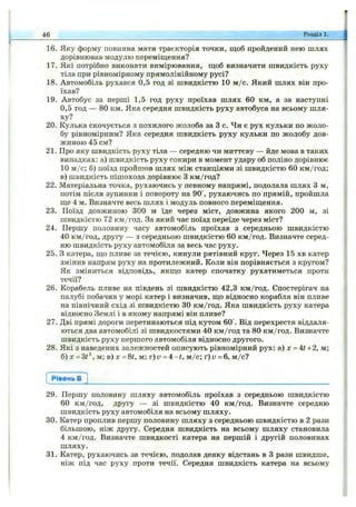16. Яку форму повинна мати траєкторія точки, щоб пройдений нею шлях
дорівнював модулю переміщення?
17. Які потрібно виконати вимірювання, щоб визначити швидкість руху
тіла при рівномірному прямолінійному русі?
18. Автомобіль рухався 0,5 год зі швидкістю 10 м /с. Який шлях він про­
їхав?
19. Автобус за перші 1,5 год руху проїхав шлях 60 км, а за наступні
0,5 год — 80 км. Яка середня швидкість руху автобуса на всьому шля­
ху?
20. Кулька скочується з похилого жолоба за З с. Чи є рух кульки по жоло­
бу рівномірним? Яка середня швидкість руху кульки по жолобу дов­
жиною 45 см?
21. Про яку швидкість руху тіла — середню чи миттєву — йде мова в таких
випадках: а) швидкість руху сокири в момент удару об поліно дорівнює
10 м /с; б) поїзд пройшов шлях між станціями зі швидкістю 60 км/год;
в) швидкість пішохода дорівнює З км/год?
22. Матеріальна точка, рухаючись у певному напрямі, подолала шлях З м,
потім після зупинки і повороту на 90°, рухаючись по прямій, пройшла
ще 4 м. Визначте весь шлях і модуль повного переміщення.
23. Поїзд довжиною 300 м їде через міст, довжина якого 200 м, зі
швидкістю 72 км/год. За який час поїзд переїде через міст?
24. Першу половину часу автомобіль проїхав з середньою швидкістю
40 км/год, другу — з середньою швидкістю 60 км/год. Визначте серед­
ню швидкість руху автомобіля за весь час руху.
25. З катера, що пливе за течією, кинули рятівний круг. Через 15 хв катер
змінив напрям руху на проти.пежний. Коли він порівняється з кругом?
Як зміниться відповідь, якщо катер спочатку рухатиметься проти
течії?
26. Корабель пливе на південь зі швидкістю 42,3 км/год. Спостерігач на
палубі побачив у морі катер і визначив, що відносно корабля він пливе
на північний схід зі швидкістю ЗО км/год. Яка швидкість руху катера
відносно Землі і в якому напрямі він пливе?
27. Дві прямі дороги перетинаються під кутом 60°. Від перехрестя віддаля­
ються два автомобілі зі швидкостями 40 км/год та 80 км/год. Визначте
швидкість руху першого автомобіля відносно другого.
28. Які з наведених залежностей описують рівномірний рух; а) х = 4^+2, м;
6) х = Ш‘^, м; в ) х = 8?, м; T ) v = A -t, м /с; ґ)г; = 6, м /с?
46 Розділі.
Рівень в
29. Першу половину шляху автомобіль проїхав з середньою швидкістю
60 км/год, другу — зі швидкістю 40 км/год. Визначте середню
швидкість руху автомобіля на всьому шляху.
30. Катер проплив першу половину шляху з середньою швидкістю в 2 рази
більшою, ніж другу. Середня швидкість на всьому шляху становила
4 км/год. Визначте швидкості катера на першій і другій половинах
шляху.
31. Катер, рухаючись за течією, подолав деяку відстань в З рази швидше,
ніж під час руху проти течії. Середня швидкість катера на всьому
 