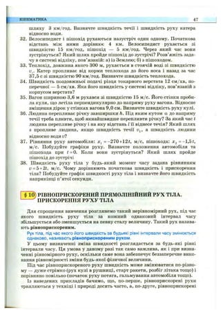 шляху з км/год. Визначте швидкість течії і швидкість руху катера
відносно води.
32. Велосипедист і пішохід рухаються назустріч один одному. Початкова
відстань між ними дорівнює 4 км. Велосипедист рухається зі
швидкістю 15 км/год, пішохід — 5 км/год. Через який час вони
зустрінуться? Який шлях пройде пішохід до зустрічі? Розв’яжіть зада­
чу в системі відліку, пов’язаній: а) із Землею; б) з пішоходом.
33. Теплохід, довжина якого 300 м, рухається в стоячій воді зі швидкістю
Катер пропливає від корми теплохода до його носа і назад за час
37,5 с зі швидкістю 90 км/год. Визначте швидкість теплохода.
34. Швидкість поздовжньої подачі різця токарного верстата 12 см/хв, по­
перечної — 5 см /хв. Яка його швидкість у системі відліку, пов’язаній з
корпусом верстата?
35. Вагон шириною 3,6 м рухався зі швидкістю 15 м /с. Його стінки проби­
ла куля, ш;о летіла перпендикулярно до напряму руху вагона. Відносне
зміш;ення дірок у стінках вагона 9,0 см. Визначте швидкість руху кулі.
36. Людина перепливає річку завширшки h. Під яким кутом а до напряму
течії треба пливти, ш,об якнайшвидше перепливти річку? За який час t
людина перепливе річку і на яку відстань І її віднесе течія? Який шлях
S пропливе людина, якш;о швидкість течії Uj, а швидкість людини
відносно води и?
37. Рівняння руху автомобіля: =-21Q +2t, м /с, пішохода:
м /с. Побудуйте графіки руху. Визначте положення автомобіля та
пішохода при t = 0. Коли вони зустрінуться? Який шлях пройде
пішохід до зустрічі
38. Швидкість руху тіла у будь-який момент часу задана рівнянням
v = 5+2t, м /с. Чому дорівнюють початкова швидкість і прискорення
тіла? Побудуйте графік швидкості руху тіла і визначте його швидкість
наприкінці п’ятої секунди.
КІНЕМАТИКА 47
РІВНОПРИСКОРЕНИЙ ПРЯМОЛІНІЙНИЙ РУХ ТІЛА.
ПРИСКОРЕННЯ РУХУ ТІЛА
Для спрощення вивчення розглянемо такий нерівномірний рух, під час
якого швидкість руху тіла за кожний однаковий інтервал часу
збільшується або зменшується на певну сталу величину. Такий рух назива­
ють рівноприскореним.
Рух тіла, під час якого його швидкість за будьякі рівні інтервали часу змінюється
однаково, називають рівноприскореним рухом.
У цьому визначенні зміна швидкості розглядається за будь-які рівні
інтервали часу. Ця умова у даному разі так само важлива, як і при визна­
ченні рівномірного руху, оскільки саме вона забезпечує беззаперечне вико­
нання рівномірності зміни будь-якої фізичної величини.
Під час рівноприскореного руху швидкість може змінюватися по-різно-
му — дуже стрімко (рух кулі в рушниці, старт ракети, розбіг літака тош;о) і
порівняно повільно (початок руху потяга, гальмування автомобіля тощо).
Із наведених прикладів бачимо, що, по-перше, рівноприскорені рухи
трапляються у техніці і природі досить часто, а, по-друге, рівноприскорені
 