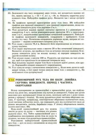 63. Залежності від часу координат двох точок, які рухаються вздовж осі
Ох, мають вигляд: JCj = 15 + t^, м і Xj = Ш, м. Опишіть характер руху
кожного тіла. Побудуйте графіки руху. Визначте час і місце зустрічі
тіл.
64. За графіком проекції прискорення руху тіла (мал. 39) побудуйте
графіки для проекції швидкості і для проекції переміш;ення, якш;о по­
чаткова швидкість руху тіла дорівнює 2 м /с.
65. Тіло рухається вздовж прямої спочатку протягом 5 с рівномірно зі
швидкістю 5 м /с, потім рівноприскорено протягом 10 с з прискорен­
ням 1 м/с^, напрямленим протилежно початковій швидкості. Побудуй­
те графіки залежності швидкості, координати і пройденого тілом
шляху від часу. Початкова координата дорівнює нулю, напрям осі ко­
ординат — вздовж початкового напряму руху тіла.
66. Тіло падає з висоти 78,4 м. Визначте його переміщ;ення за останню се­
кунду падіння.
67. Тіло падає вертикально вниз з висоти 20 м без початкової швидкості.
Визначте: а) шлях, ш;о пройшло тіло за останню секунду падіння; б) се­
редню швидкість руху на всьому шляху; в) середню швидкість на
другій половині шляху.
68. Тіло вільно падає з висоти 180 м. Розділіть цю відстань на такі ділян­
ки, щоб тіло пролітало їх за однакові інтервали часу.
69. При вільному падінні перше тіло було в польоті вдвічі довше, ніж дру­
ге. Порівняйте кінцеві швидкості і переміш;ення.
70. Тіло кинули вгору з початковою швидкістю Коли воно досягло най­
вищої точки, з тієї самої точки кинули інше тіло з швидкістю и„. На
якій висоті тіла зустрінуться?
КІНЕМАТИКА 63
§ 14) РІВНОМІРНИЙ РУХ ТІЛА ПО КОЛУ. ЛІНІЙНА
І КУТОВА ШВИДКОСТІ. ПЕРІОД І ЧАСТОТА
ОБЕРТАННЯ
Більш поширеними за прямолінійні є криволінійні рухи, що відбува­
ються під дією сил, напрямлених під кутом до швидкості. Серед цих рухів
виділимо рух матеріальної точки по колу, оскільки цей рух є дуже поши­
реним у природі і техніці. По колу рухаються різні частини обертових ма­
шин. У тракторі, наприклад, спостерігаємо обертання колінчастого вала,
цілої системи зубчастих коліс, що передають рух від колінчастого вала до
різних механізмів, шківів, барабанів тощо. У літаку обертаються гвинти,
колеса шасі (мал. 40).
Будь-який криволінійний рух тіл можна
звести до руху по дугах — частинах кіл різних
радіусів (мал. 41). Тобто криволінійний рух є ~ .
комбінацією послідовних рухів тіла по колу та
ділянок, на яких тіло рухається прямолінійно.
Розглянемо найпростіший криволінійний
рух тіла — рух по колу з незмінною за модулем
швидкістю. Мал. 40
 