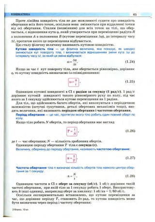 КІНЕМАТИКА 65
Проте лінійна швидкість тіла не дає можливості судити про швидкість
обертання всіх його точок, оскільки вона змінюється при віддаленні точки
від осі обертання. Сталим (незмінним) для всіх точок на тілі, що обер­
тається, є відношення кута ф, який утворюється при переміш;енні радіуса R
з положення А в положення В (кутове переміш;ення Аф), до інтервалу часу
At, протягом якого це переміщення відбувається.
Цю сталу фізичну величину називають кутовою швидкістю.
Кутова швидкість тіла — це фізична величина, яка показує, як швидко
змінюється кут повороту тіла, і визначається відношенням зміни кута Дф до
інтервалу часу At, за який ця зміна відбулася:
Аф
со= .
At
(1.24)
Якщо за час t кут повороту тіла, яке обертається рівномірно, дорівнює
ф, то кутову швидкість визначаємо із співвідношення:
Фсо= -
t
(1.25)
Одиницею кутової швидкості в СІ є радіан за секунду (1 рад/с). 1 рад/с
дорівнює кутовій швидкості такого рівномірного руху по колу, під час
якого за 1 секунду здійснюється кутове переміщення на 1 радіан.
Для тіл, що здійснюють багато обертів, які виконуються з періодичною
залежністю (штучні супутники, деталі обертових механізмів тощо), вво­
дять величини, які називають періодом обертання і частотою обертання.
Період обертання — це час, протягом якого тіло робить один повний оберт по
колу.
Якщо тіло робить N обертів, то період обертання має вигляд
Т =
N
(1.26)
де і — час обертання; N — кількість зроблених обертів.
Одиницею періоду обертання Т тіла є секунда (с).
Величину, обернену до періоду обертання, називають частотою обертання:
1
п = —
Т
(1.27)
Частота обертання тіла п визначає кількість обертів тіла навколо центра обер­
тання за 1 секунду:
п = ^ . (1.28)
Одиницею частоти в СІ є оберт за секунду (об/с). 1 об/с дорівнює такій
частоті обертання, при якій тіло за 1 секунду робить 1 оберт. Використову­
ють й інші одиниці, наприклад оберт за хвилину: 1 об/хв = 1/60 об/с.
Оскільки експериментально встановлено, що кутове переміщення за
час, що дорівнює періоду Т, становить 2л: рад, то кутова швидкість може
бути визначена через період і частоту обертання:
з Фізика, 10 кл.
 