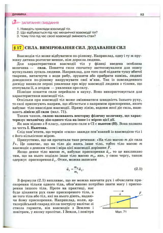 ЗАПИТАННЯ І ЗАВДАННЯ
1. Наведіть приклади взаємодії тіл.
2. Що відбувається під час механічної взаємодії тіл?
3. Чому тіла під час своєї взаємодії змінюють стан?
ДИНАМІКА 83
§ 1 7 ) СИЛА. ВИМІРЮВАННЯ СИЛ. ДОДАВАННЯ СИЛ
Взаємодія тіл може відбуватися по-різному. Наприклад, одну і ту ж пру­
жину дитина розтягне менше, ніж доросла людина.
Для характеристики взаємодії тіл у фізиці введена особлива
величина — сила. Поняття сили спочатку застосовувалося для опису
мускульних зусиль людини. Наприклад, для того щоб підняти тушу вбитої
тварини, витягнути з води рибу, зрушити або прибрати камінь, людині
доводилося по-різному напружувати свої м’язи. Так із повсякденного
досвіду виникли перші уявлення про міру взаємодії людини з тілами, ш;о
оточували її, а згодом — уявлення про силу.
Пізніше поняття сили перейшло в науку. Воно використовується для
характеристики взаємодії тіл.
Оскільки при взаємодії тіл може змінюватися швидкість їхнього руху,
то силі приписують напрям, що збігається з напрямом прискорення, якого
набуває тіло внаслідок взаємодії. Пряму лінію, вздовж якої діє сила, нази­
вають лінією дії сили (мал. 71).
Таким чином, силою називають векторну фізичну величину, що харак­
теризує механічну дію одного тіла на інше і є мірою цієї дії.
Як вам відомо з 8 класу, одиницею сили в СІ є ньютон (Н). Вона названа
на честь І. Ньютона.
Слід пам’ятати, що термін «сила» завжди пов’язаний із взаємодією тіл і
є його кількісною мірою.
Припустимо, що ви прочитали таке речення: «На тіло масою т діє сила
F». Це означає, що на тіло діє якесь інше тіло, тобто тіло масою т
взаємодіє з деяким тілом і міра цієї взаємодії дорівнює F.
Якщо деяке тіло масою набуває прискорення а^, то це викликано
тим, що на нього подіяло інше тіло масою wig, яке, у свою чергу, також
одержує прискорення Og. Отже, можна записати
й, (2.1)
З формули (2.1) випливає, що не можна вивчити рух і обчислити при­
скорення тільки одного тіла, обов’язково потрібно знати масу і приско­
рення іншого тіла. Проте на практиці, нас
буде цікавити рух саме прискореного тіла, а
не того тіла або тіл, які на нього діють, надаю­
чи йому прискорення. Наприклад, коли, ар­
тилерійський снаряд після пострілу вилітає зі
ствола гармати, він взаємодіє з Землею і
повітрям, у якому пролітає. І Земля, і повітря Мал. 71
 