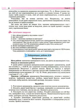 рівнодійну за правилом додавання векторів (мал. 75, г). Може статися так,
що лінії дії сил перетинаються не в одній, а у різних точках. У цьому ви­
падку треба додати ті сили, лінії дії яких перетинаються, а потім додати
отримані рівнодійні.
Рівнодійну має не кожна система сил. Наприклад, не мають
рівнодійної: а) дві рівні паралельні сили, протилежно напрямлені; б) сили,
що не лежать в одній площині.
Дві сили, що діють на тверде тіло, взаємно врівноважуються тоді і
тільки тоді, коли вони рівні за модулем, діють по одній прямій і напрям­
лені у протилежні боки.
86 Розділ 2.
ЗАПИТАННЯ І ЗАВДАННЯ
1. Що у фізиці розуміють під словом «сила»?
2. Що таке сила?
3. Сила — величина скалярна чи векторна?
4. Тіло, кинуте вертикально вгору, рухається з прискоренням. Яка сила надає тілу
прискорення? Яке тіло діє на нього з цією силою? Куди напрямлені сила і при­
скорення руху тіла? Як напрямлена швидкість руху тіла у цьому русі?
5. Якими приладами вимірюють сили?
6. Яку силу називають рівнодійною?
7. Наматеріальнуточку під кутом 60° одна до одної діють три сили по 100 Н кожна.
Чому дорівнюють їх рівнодійна і сила, що їх врівноважує?
Лабораторна робот ам ^
Вимірювання сил
Мета роботи: навчитися вимірювати сили, що діють на взаємодіючі тіла.
Поради до виконання роботи
У даній роботі основним вимірювальним приладом є динамометр, який
має похибку Ад= 0,05 Н, що і дорівнює похибці вимірювання, коли стрілка
динамометра збігається з рискою шкали. Якщо ж стрілка в процесі
вимірювання не збігається з рискою шкали (або коливається), то похибка
вимірювання сили дорівнює AF = 0,1 Н. Отже, результати слід записувати
у вигляді: F = f з„„+ AF.
Прилади і матеріали: динамометр Бакушинського, штатив з лапкою і
муфтою, трибометр (дерев’яна лінійка, дерев’яний брусок, дерев’яний
циліндр), набір важків, металевий циліндр, посудина з водою.
Хід роботи
1. Розгляньте динамометр, визначте ціну поділки шкали динамометра.
2. Візьміть дерев’яний брусок і циліндр, виміряйте за допомогою дина­
мометра силу тяжіння, яка на них діє. Запишіть результати.
3. Покладіть на стіл дерев’яну лінійку. Рухайте рівномірно по ній бру­
сок, виміряйте силу, з якою ви тягнете брусок. Навантажуючи брусок важ­
ками, повторіть досліди. Запишіть результати.
4. Рухайте рівномірно дерев’яний циліндр по дерев’яній лінійці,
виміряйте силу, з якою ви його тягнете. Порівняйте з попередніми резуль­
татами. Зробіть висновки.
 