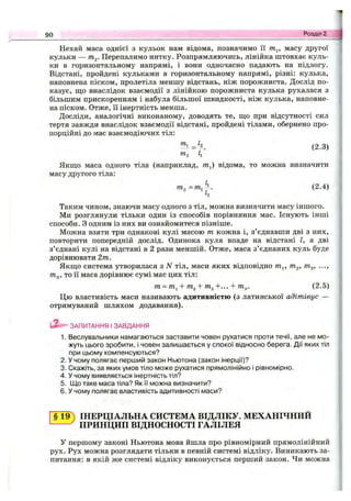 Нехай маса однієї з кульок нам відома, позначимо її т^, масу другої
кульки — т^. Перепалимо нитку. Розпрямляючись, лінійка штовхає куль­
ки в горизонтальному напрямі, і вони одночасно падають на підлогу.
Відстані, пройдені кульками в горизонтальному напрямі, різні: кулька,
наповнена піском, пролетіла меншу відстань, ніж порожниста. Дослід по­
казує, ш;о внаслідок взаємодії з лінійкою порожниста кулька рухалася з
більшим прискоренням і набула більшої швидкості, ніж кулька, наповне­
на піском. Отже, її інертність менша.
Досліди, аналогічні виконаному, доводять те, ш;о при відсутності сил
тертя завжди внаслідок взаємодії відстані, пройдені тілами, обернено про­
порційні до мас взаємодіючих тіл:
"^1 :=^. (2.3)
та
Якш;о маса одного тіла (наприклад, т^) відома, то можна визначити
масу другого тіла:
(2.4)
h
Таким чином, знаючи масу одного з тіл, можна визначити масу іншого.
Ми розглянули тільки один із способів порівняння мас. Існують інші
способи, з одним із них ви ознайомитеся пізніше.
Можна взяти три однакові кулі масою т кожна і, з’єднавши дві з них,
повторити попередній дослід. Одинока куля впаде на відстані І, а дві
з’єднані кулі на відстані в 2 рази меншій. Отже, маса з’єднаних куль буде
дорівнювати 2т.
Якш;о система утворилася з N тіл, маси яких відповідно т^, т^, т^, ...,
т^, то її маса дорівнює сумі мас цих тіл:
т = т^ + ТП2 + т^+... + т^. (2.5)
Цю властивість маси називають адитивністю (з латинської адітівус —
отримуваний шляхом додавання).
ЗАПИТАННЯ І ЗАВДАННЯ
1. Веслувальники намагаються заставити човен рухатися проти течії, але не мо­
жуть цього зробити, і човен залишається у спокої відносно берега. Дії яких тіл
при цьому компенсуються?
2. У чому полягає перший закон Ньютона (закон інерції)?
3. Скажіть, за яких умов тіло може рухатися прямолінійно і рівномірно.
4. У чому виявляється інертність тіл?
5. Що таке маса тіла? Як її можна визначити?
6. У чому полягає властивість адитивності маси?
90 Розділ 2.tS
§ 1 ^ ІНЕРЦІАЛЬНА СИСТЕМА ВІДЛІКУ. МЕХАНІЧНИИ
^ ПРИНЦИП ВІДНОСНОСТІ ГАЛІЛЕЯ
У першому законі Ньютона мова йшла про рівномірний прямолінійний
рух. Рух можна розглядати тільки в певній системі відліку. Виникають за­
питання: в якій же системі відліку виконується перший закон. Чи можна
 