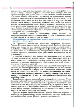 ходитимете по підлозі ті самі відстані, що і під час спокою корабля, тобто
ви не зробите, оскільки корабель рухається дуже швидко, більших
стрибків до корми, ніж до носа корабля, хоча у той час, коли ви знаходите­
ся у повітрі, підлога, ш;о під вами, рухається у бік, протилежний вашому
стрибку, і, кидаючи будь-яку річ знайомому, вам не потрібно буде кидати
її з більшою силою, якщо він буде біля носа корабля, а ви біля корми, ніж
якби ви стояли навпаки; краплини з підвішеного до стелі кухля з водою
падатимуть вертикально на підлогу і жодна не впаде у напряму до корми,
хоча, доки крапля знаходиться в повітрі, корабель переміщується впе­
ред... Комахи продовжуватимуть свої польоти на всі боки, і вони не збе­
руться (неначе втомившись слідувати за швидким ходом корабля) на тому
боці корабля, що ближче до корми».
Таким чином, Галілей із спостережень зробив висновок, що
рівномірний і прямолінійний рух корабля не впливає на механічні явища,
що відбуваються в приміщенні під палубою.
В усіх інерціальних системах відліку всі механічні явища протікають однаково за
однакових початкових умов.
Це твердження називається механічним принципом відносності
Галілея. Принцип відносності був сформульований Галілеєм тільки для
механічних явищ. Це стає цілком зрозумілим, якщо пригадати, що за
часів Галілея найбільш розвиненим розділом фізики була механіка. У той
час люди ще не знали про існування електромагнітних явищ. Пізніше ме­
ханічний принцип відносності було узагальнено Ейнштейном на всі
фізичні явища.
В принципі відносності мова йде про початкові умови, оскільки харак­
тер руху значною мірою залежить від цих умов. Наприклад, якщо тіло
просто відпустити, то воно буде рухатися вздовж вертикалі, а якщо його
при цьому штовхнути горизонтально, тобто змінити початкові умови, то
воно почне рухатися по параболі.
Оскільки в усіх інерціальних системах всі механічні явища протікають
однаково, то виявити рівномірний і прямолінійний рух за механічними
дослідами, що виконуються в будь-якій із цих систем, неможливо. Таким
чином, ми прийшли до висновку, що ніякими механічними дослідами і
спостереженнями, проведеними всередині інерціальної системи, не можна
виявити, чи знаходиться система в стані спокою або рівномірного пря­
молінійного руху.
Наша Земля рухається навколо Сонця зі швидкістю приблизно ЗО м /с.
Оскільки радіус орбіти дуже великий, то її кривизна незначна, і в першому
наближенні ми можемо вважати, що Земля рухається рівномірно і пря­
молінійно. Проте ми цього руху не помічаємо. Це відбувається тому, що
виявити рух Землі за механічними явищами, що протікають на Землі, не
можна (якщо, звичайно, не вдаватися до спеціально поставлених дуже точ­
них дослідів). Земля вважалася нерухомою.
Оскільки фізичні явища підкоряються певним фізичним законам, то
подібність протікання явищ у різних інерціальних системах відліку озна­
чає, що і відповідні закони фізики в цих системах однакові.
94 Розділ 2.
 