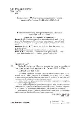 УДК 373.5:54+54](075.3)
ББК 24я721
Я77
Рекомендовано Міністерством освіти і науки України
(наказ МОН України № 177 від 03.03.2010 р.)
Психолого педагогічну експертизу проводено в Інституті
педагогіки НАПН України.
Експерти, які здійснювали експертизу:
Бохан Ю. В., Кіровоградський державний педагогічний універ
ситет ім. Володимира Винниченка, природничо географічний
факультет, завідуюча кафедрою хімії, доцент, кандидат хімічних
наук;
Барановська Л. П., Тульчинська ЗНЗ І–ІІІ ст., інтернат, учи
тель методист;
Єніна Т. І., Луганський ліцей іноземних мов, учитель;
Гнєд Л. І., Канівський міськвиконком Черкаської обл., відділ
освіти, міський методичний кабінет, учитель методист.
Ярошенко О. Г.
Хімія : Підручн. для 10 кл. загальноосвіт. навч. закл. (рівень
стандарту, академічний рівень). — К. : Грамота, 2010. — 224 с. : іл.
ISBN 978 966 349 258 2
Підручник відповідає чинним програмам (рівень стандарту, акаде
мічний рівень) МОН України. У підручнику дотримана єдність теоре
тичних знань, методів їх пізнання, досягнень вітчизняної науки і хімічної
промисловості, практичного застосування знань.
Навчальний матеріал, що вивчається лише на академічному рівні,
винесено в окрему рубрику.
Шкільний експеримент представлений усіма його видами: описано
хід виконання та результати демонстраційних дослідів, уміщено завдання
та інструкції для виконання лабораторних дослідів і практичних робіт.
Методичний апарат охоплює різнорівневі запитання та завдання,
зорієнтовані на вікові особливості десятикласників.
УДК 373.5:54+54](075.3)
ББК 24я721
ISBN 978 966 349 258 2
© Ярошенко О. Г., 2010
© Видавництво «Грамота», 2010
Я77
 