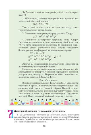 Як бачимо, кількість електронів у йоні Натрію дорів
нює 10.
2. Обчислимо, скільки електронів має шуканий не
металічний хімічний елемент:
10е + 7е = 17е
Така кількість електронів входить до складу елек
тронної оболонки атома Хлору.
3. Запишемо електронну формулу атома Хлору:
17Cl 1s2
2s2
2p6
3s2
3p5
4. Запишемо електронну формулу йону Хлору.
Оскільки на зовнішньому енергетичному рівні Хлор має
7е, то після приєднання електрона 1е зовнішній енер
гетичний рівень утвореного йона набуде завершеної
8 електронної конфігурації та негативного заряду:
Cl0
+ 1e Cl–
17Cl0
1s2
2s2
2p6
3s2
3p5
17Cl–
1s2
2s2
2p6
3s2
3p6
Задача 2. Знаходження неметалічного елемента за
положенням у періодичній системі.
Назвіть неметалічний елемент, якщо відомо, що він
знаходиться в четвертому періоді періодичної системи,
утворює летку сполуку з Гідрогеном, а його вищий оксид
відповідає загальній формулі Е2О5.
Р о з в’ я з а н н я
Вищі оксиди із загальною формулою Е2О5 утворюють
елементи V групи. У четвертому періоді розташовані два
елементи цієї групи — Ванадій і Арсен. Ванадій — еле
мент побічної підгрупи, а побічні підгрупи утворені лише
з металічних елементів, у яких леткі сполуки з Гідрогеном
відсутні. Отже, шуканий хімічний елемент — Арсен.
25
+1е
Запитання і завдання для самоконтролю знань
1. За державними вимогами до засвоєння знань випускники
основної школи мають знати символи й назви не менше 20 хімічних
елементів. Спробуйте по пам’яті відтворити якомога більше симво
лів і назв неметалічних елементів.
 