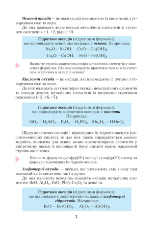 Основні оксиди — це оксиди, які взаємодіють із кислотами з ут
воренням солі та води.
До них належать лише оксиди металічних елементів зі ступе
нем окиснення +1, +2, рідше +3.
Визначте ступінь окиснення атомів металічних елементів у наве
дених формулах. Яка закономірність простежується між їх ступе
нем окиснення в оксиді й основі?
Кислотні оксиди — це оксиди, які взаємодіють із лугами з ут
воренням солі та води.
До них належать усі солетвірні оксиди неметалічних елементів
та оксиди деяких металічних елементів із високими ступенями
окиснення (+5, +6, +7).
Щодо кислотних оксидів і відповідних їм гідратів оксидів (ок
сигеновмісних кислот), то для них також справджується законо
мірність, виявлена для основ: атоми кислототвірних елементів у
кислотному оксиді й відповідній йому кислоті мають однаковий
ступінь окиснення.
Напишіть формули сульфур(ІV) оксиду і сульфур(VІ) оксиду та
формули відповідних їм гідратів оксидів.
Амфотерні оксиди — оксиди, які утворюють сіль і воду при
взаємодії як із кислотою, так і з лугом.
До них належить невелика кількість оксидів металічних еле
ментів: BeO, Al2O3, ZnO, PbO, Cr2O3 та деякі ін.
7
Гідратами оксидів (гідратними формами),
що відповідають основним оксидам, є основи. Наприклад:
Na2O – NaOH, CuO – Cu(OН)2,
Cu2O – CuOН, FeO – Fe(OH)2
Гідратами оксидів (гідратними формами),
що відповідають кислотним оксидам, є кислоти.
Наприклад:
SiO2 — H2SiO3, P2O5 — H3PO4, Mn2O7 — HMnO4
Гідратами оксидів (гідратними формами),
що відповідають амфотерним оксидам, є амфотерні
гідроксиди. Наприклад:
BeO — Be(OH)2, Al2O3 — Al(OH)3
 