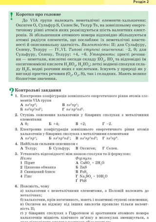 Розділ 1
I Коротко про головне
До VIA групи належать неметалічні елементи-халькогени:
Оксиген О, Сульфур S, Селен Se, Телур Те, на зовнішньому енерге-
тичному рівні атомів яких розміщуються шість валентних елект-
ронів. Зі збільшенням атомного номера відповідно збільшуються
атомні радіуси елементів, що послаблює їх неметалічні власти-
вості й окиснювальну здатність. Валентність: II; для Сульфуру,
Селену, Телуру — IV,VI. Типові ступені окиснення: - 2 , 0; для
Сульфуру, Селену, Телуру: +4, +6. Утворюють: прості речови-
ни — неметали, кислотні оксиди складу Е02, Е03 та відповідні їм
оксигеновмісні кислоти Н2Е03, Н2Е04; леткі водневі сполуки скла-
ду Н2Е, в о д н і розчини яких є кислотами. Існують у природі як у
вигляді простих речовин (02, 03 , S), так і складних. Мають велике
біологічне значення.
^ Контрольні завдання
• 1. Електронна конфігурація зовнішнього енергетичного рівня атомів еле-
ментів VIA групи
A ns2np2 В ns2npi;
Б ns2np3nd2; Г ns1np2nd2.
2. Ступінь окиснення халькогенів у бінарних сполуках з металічними
елементами
A O ; Б +4; В +2; Г -2.
3. Електронна конфігурація зовнішнього енергетичного рівня атомів
халькогенів у бінарних сполуках з металічними елементами
A ns2npi; Б ns2npand1 В ns2np3nd2; Г ns2np6.
4. Найбільш сильним окисником є
А Телур; Б Сульфур; В Оксиген; Г Селен.
5. Установіть відповідності між назвою сполуки та її формулою:
Назви Формули
1 Пірит A CaS04 • г и р
2 Цинкова обманка Б ZnS
3 Свинцевий блиск В FeS,
4 Гіпс Г Na9S04 • 10Н90
Ґ PbS
6. Поясність, чому
а) халькогени є неметалічними елементами, а Полоній належить до
металічних;
б) халькогени, крім негативного, мають і позитивні ступені окиснення;
в) Оксиген на відміну від інших аналогів проявляє тільки валент-
ність II;
г) у бінарних сполуках з Гідрогеном зі зростанням атомного номера
халькогенів міцність хімічного зв'язку в молекулах зменшується, а
 