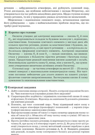 Неметалічні елементи та їх сполуки
речовин — забруднювачів атмосфери, які руйнують озоновий шар.
Учені дослідили, що особливо небезпечними є оксиди Нітрогену, які
утворюються під час роботи авіаційних двигунів. Щодо ступеня впливу
інших речовин, то він у природних умовах остаточно не визначений.
Збереження і відновлення озонового шару, встановлення причин
його руйнування — одна з найнагальніших проблем людства, що по-
требує розв'язування.
I Коротко про головне
Оксиген утворює дві алотропні видозміни — кисень 02 й озон
03 , які відрізняються складом та будовою молекули і, відповідно,
властивостями. Існування хімічного елемента у вигляді двох або
кількох простих речовин, різних за властивостями і будовою, на-
зивається алотропією, а самі прості речовини — алотропними ви-
дозмінами (формами) хімічного елемента. Алотропні видозміни
Оксигену — кисень 02 й озон 03 — сильні окисники, що виявля-
ється у реакціях з більшістю простих речовин і багатьма склад-
ними. Продуктами реакцій окиснення киснем зазвичай є оксиди.
Окиснювальна здатність озону 03 вища, ніж у кисню 02 , що зумов-
лено утворенням винятково активних атомів Оксигену.
Озоновий шар — це частина атмосфери на висоті 23 — 25 км від
земної поверхні з максимальною концентрацією озону. Він част-
ково поглинає небезпечне для усього живого на планеті ультра-
фіолетове сонячне випромінювання. Застосування кисню й озону
зумовлено їх окиснювальними властивостями.
^ Контрольні завдання
• 1. Дайте означения явища алотропії. Назвіть алотропні видозміни Оксиге-
ну. Чим пояснюється існування різних його видозмін?
2. Схарактеризуйте подібність і відмінність властивостей кисню й озону:
а) фізичних; б) хімічних. Відповідь на запитання б) доповніть рівняння-
ми хімічних реакцій.
3. Поясніть, що таке «озоновий шар». Чому підвищений вміст озону в
нижніх шарах атмосфери (тропосфері) і понижений — у верхніх (стра-
тосфері) викликає занепокоєння вчених.
4. При пропусканні кисню об'ємом 5 л через озонатор одержали газову су-
міш об'ємом 4,9 л. Обчисліть об'ємну частку озону в суміші. Об'єми га-
зів виміряні за однакових умов.
5. Проста нестійка газувата речовина А перетворюється в іншу просту ре-
човину В, при цьому в її атмосфері горить метал Д. Як результат цієї ре-
акції утворюється оксид, у якому металічний елемент перебуває в двох
ступенях окиснення. Визначте речовини А, В, Д. Напишіть рівняння
цих реакцій, складіть схему електронного балансу для реакції горіння
 