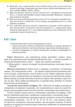 Розділ 1
6. Визначте, яку з перелічених сполук треба взяти, щоб у результаті тер-
мічного розкладу однакових мас цих сполук добути максимальну кіль-
кість кисню: КМпС) , КС1СХ, KNO,.4' 3 7
З
7. При спалюванні порошку металу масою 13,5 г утворився оксид масою
25,5 г, у якому металічний елемент тривалентний. Визначте, порошок
якого металу спалили.
8і. При розкладі калій перманганату масою 47,4 г утворився твердий зали-
шок масою 45,0 г. Обчисліть: об'єм кисню, що виділився (н.у.), і склад
твердого залишку.
9і. Газ, добутий унаслідок повного термічного розкладу калій перманга-
нату масою 16,8 г із масовою часткою домішок 6 %, пропустили крізь
озонатор. При цьому 15 % газу перетворилися на озон. Обчисліть об'єм
одержаної газової суміші (н.у.).
§27. Сірка
Усвідомлення змісту цього параграфа дає змогу:
характеризувати будову алотропних видозмін Сульфуру, фізичні та
хімічні властивості, способи добування, практичне значення сірки;
складати рівняння та схеми електронного балансу відповідних хі-
мічних реакцій.
Сірка. Вважають, що українська назва речовини «сірка» похо-
дить від санскритського (давньоіндійського) сіра — світло-жовтий. У
старослов'янській мові «сера» — будь-яка горюча речовина.
» Пригадайте з уроків географії місцезнаходження покладів сірки в
Україні.
Фізичні властивості. Сірка існує у природі у вільному і зв'язаному
станах. За стандартних умов — це крихка кристалічна речовина жов-
того кольору, нерозчинна у воді й важча за неї. Проте порошок сірки у
воді не тоне, залишаючись на поверхні, оскільки не змочується водою.
Якщо додати до води незначну кількість спирту або ацетону, сірка осі-
дає на дно. Вона добре розчиняється в сірковуглеці, бензині та інших
органічних розчинниках.
Алотропні видозміни Сульфуру. Як і Оксиген Сульфур здатний до
утворення алотропних видозмін, які відрізняються одна від одної бу-
довою молекулярної кристалічної ґратки і відповідно властивостями.
Усього відомо понад десять алотропних видозмін Сульфуру, най-
більш стійкими серед них є ромбічна, моноклінна і пластична сірка.
Утворенню алотропних видозмін сприяє здатність атомів Сульфуру
утворювати ланцюги —S—S—S—S—S—S—S—S—, які можуть дава-
ти циклічні молекули з восьми атомів, що нагадують корону. З таких
молекул складаються молекулярні кристали ромбічної та моноклінної
 
