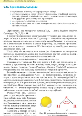 Неметалічні елементи та їх сполуки
§ 28. Сірководень. Сульфіди
Усвідомлення змісту цього параграфа дає змогу:
характеризувати склад і будову сірководню, сульфідної кислоти,
її солей; фізичні та хімічні властивості, практичне значення сполук
Сульфуру(ІІ); фізіологічну дію сірководню;
визначати сульфід-іони в розчинах;
складати рівняння та схеми електронного балансу відповідних хі-
мічних реакцій.
Сірководень, або дигідроген сульфід H2S, — летка воднева сполука
Сульфуру; Mr(H?S) = 34.
У молекулі сірководню атом Сульфуру утворює два ковалентні по-
лярні зв'язки з двома атомами Гідрогену — внаслідок перекривання
кожного із двох неспарених р-електронів атома Сульфуру з неспарени-
ми s-електронами кожного з атомів Гідрогену. Валентний кут набли-
жається до прямого і становить 92°. Унаслідок кутової будови молеку-
ла полярна (мал. 40).
На відміну від молекули води молекули сірководню не утворюють
між собою водневих зв'язків, що пояснюється значно меншою поляр-
ністю зв'язків S—Н порівняно зі зв'язками О—Н.
» Поясніть різницю полярності зазначених зв'язків.
Поширеність у природі. Ви уже знаєте з § 25, що сірководень мі-
ститься у природному та вулканічному газах, нафті, мінеральних дже-
релах: Синяк, Немирів, Черче (Україна), Мацеста (Росія). Сірководень
утворюється під час розкладу рослинних і тваринних решток.
Фізичні властивості сірководню зумовлені молекулярною кристаліч-
ною ґраткою. За стандартних умов — це безбарвний газ, важчий за по-
вітря, з дуже неприємним запахом тухлих яєць. За температури 20 °С в
одному об'ємі води розчиняються 2,4 об'єму сірководню. При зниженні
температури до 0 °С розчинність сірководню збільшується майже вдвічі,
до 4,6 об'єму. В насиченому розчині його масова частка становить при-
близно 0,3 % . Розчин сірководню змінює колір лакмусу на червоний,
тобто виявляє властивості слабкої кислоти — сульфідної.
Фізіологічна дія. Сірково-
день — дуже отруйна речовина.
При роботі з ним слід бездоган-
но дотримуватися правил безпе-
ки. Працювати з цим газом по-
трібно тільки у витяжній шафі
або герметичному приладі.
Наявність у повітрі об'ємної
частки сірководню 0,1 % ви- Мал. 40. Молекула сірководню: а — модель,
 