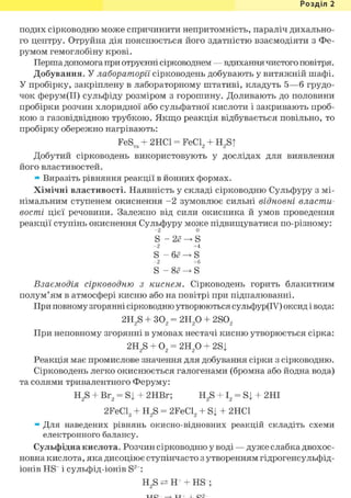 Розділ 1
подих сірководню може спричинити непритомність, параліч дихально-
го центру. Отруйна дія пояснюється його здатністю взаємодіяти з Фе-
румом гемоглобіну крові.
Перша допомога при отруєнні сірководнем — вдихання чистого повітря.
Добування. У лабораторії сірководень добувають у витяжній шафі.
У пробірку, закріплену в лабораторному штативі, кладуть 5—б грудо-
чок ферум(ІІ) сульфіду розміром з горошину. Доливають до половини
пробірки розчин хлоридної або сульфатної кислоти і закривають проб-
кою з газовідвідною трубкою. Якщо реакція відбувається повільно, то
пробірку обережно нагрівають:
FeS + 2НС1 = FeCL + Н Sfтв 2 2 і
Добутий сірководень використовують у дослідах для виявлення
його властивостей.
» Виразіть рівняння реакції в йонних формах.
Хімічні властивості. Наявність у складі сірководню Сульфуру з мі-
німальним ступенем окиснення - 2 зумовлює сильні відновні власти-
вості цієї речовини. Залежно від сили окисника й умов проведення
реакції ступінь окиснення Сульфуру може підвищуватися по-різному:
- 2 0
S - 2е -> S
- 2 +4
S - 6е -> S
- 2 + 6
S - 8е -> S
Взаємодія сірководню з киснем. Сірководень горить блакитним
полум'ям в атмосфері кисню або на повітрі при підпалюванні.
При повному згорянні сірководню утворюються сульфур(ІУ) оксид і вода:
2H2S + 302 = 2Н2 0 + 2S02
При неповному згорянні в умовах нестачі кисню утворюється сірка:
2H2S + 02 = 2Н2 0 + 2Sj
Реакція має промислове значення для добування сірки з сірководню.
Сірководень легко окиснюється галогенами (бромна або йодна вода)
та солями тривалентного Феруму:
H2S + Br2 = Si + 2HBr; H2S + І2 = Sj + 2НІ
2FeCl3 + H2S = 2FeCl2 + Sj + 2HC1
» Для наведених рівнянь окисно-відновних реакцій складіть схеми
електронного балансу.
Сульфідна кислота. Розчин сірководню у воді — дуже слабка двохос-
новна кислота, яка дисоціює ступінчасто з утворенням гідрогенсульфід-
іонів HS" і сульфід-іонів S2 :
H2S ^ Н Ч HS ;
 