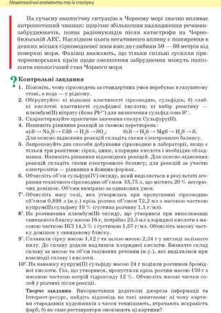 Неметалічні елементи та їх сполуки
На сучасну екологічну ситуацію в Чорному морі значно впливає
антропогенний чинник: щорічне збільшення надходження речовин-
забруднювачів, поява радіонуклідів після катастрофи на Чорно-
бильській АЕС. Наслідком цього негативного впливу є поширення в
деяких місцях сірководневої зони вже до глибини 50 — 60 метрів від
поверхні моря. Фахівці вважають, що тільки спільні зусилля при-
чорноморських країн щодо зменшення забруднення можуть поліп-
шити екологічний стан Чорного моря
^ Контрольні завдання
• 1. Поясніть, чому сірководень за стандартних умов перебуває в газуватому
стані, а вода — у рідкому.
2. Обґрунтуйте: а) відновні властивості сірководню, сульфідів; б) слаб-
кі кислотні властивості сульфідної кислоти; в) вибір реактиву —
плюмбум(ІІ) нітрату (йона Pb2+) для визначення сульфід-іона S2~.
3. Схарактеризуйте практичне значення сполук Сульфуру(ІІ).
4. Напишіть рівняння реакцій за схемою перетворень:
a) S —> Na2S CdS H2S S02; б) S H2S MgS H2S S.
Для окисно-відновних реакцій складіть схеми електронного балансу.
5. Запропонуйте два способи добування сірководню в лабораторії, якщо є
тільки три реактиви: сірка, цинк, хлоридна кислота і необхідне облад-
нання. Напишіть рівняння відповідних реакцій. Для окисно-відновних
реакцій складіть схеми електронного балансу; для реакцій за участю
електролітів — рівняння в йонних формах.
6. Обчисліть об'єм сульфур(ІУ) оксиду, який виділяється в результаті зго-
ряння технічного сірководню об'ємом 53,75 л, що містить 20 % негорю-
чих домішок. Об'єми виміряно за однакових умов.
7*. Обчисліть масу солі, яка утворилась при пропусканні сірководню
об'ємом 0,898 л (н.у.) крізь розчин об'ємом 72,2 мл з масовою часткою
купрум(ІІ) сульфату 10 % (густина розчину 1,1 г/мл).
8і. На розчинення плюмбум(ІІ) оксиду, що утворився при випалюванні
свинцевого блиску масою 16 г, потрібно 23,5 мл хлоридної кислоти з ма-
совою часткою HCl 14,5 % і густиною 1,07 г/мл. Обчисліть масову част-
ку домішок у свинцевому блиску.
9і. Сплавили сірку масою 1,12 г та залізо масою 2,24 г у вигляді залізного
пилу. До сплаву додали надлишок хлоридної кислоти. Визначте склад
сплаву за масою та об'єм газуватих речовин (н.у.), які виділилися при
взаємодії сплаву і кислоти.
10". На наважку купрум(ІІ) сульфіду масою 24 г подіяли розчином бромід-
ної кислоти. Газ, що утворився, пропустили крізь розчин масою 150 г з
масовою часткою натрій гідроксиду 12 %. Обчисліть масові частки со-
лей у розчині після реакції.
Творче завдання. Використавши додаткові джерела інформації та
Інтернет-ресурс, найдіть відповідь на такі запитання: а) чому карти-
ни стародавніх художників з часом темнішають, втрачають яскравість
фарб; б) як саме реставратори оновлюють ці картини?
 