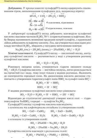 Неметалічні елементи та їх сполуки
Добування. У промисловості сульфур(ІУ) оксид одержують спалю-
ванням сірки, випалюванням сульфідних руд, наприклад піриту:
+2 - 1 0 +3 - 2 +4-2
4Fe S, + 110 = 2Fe,Oq + 8S0.;2 2 2 3
2 S - 1 Ое —> 2S
+2 +3
Fe-le—>Fe
0 2 + 4ё 20
4 окиснення, відновники
11 відновлення, окисник
У лабораторії сульфур(ІУ) оксид добувають взаємодією сульфатної
кислоти з масовою часткою H2S04 70 % із кристалічними сульфітами. Кол-
бу Вюрца наповнюють великими грудками натрій сульфіту, з крапельної
лійки добавляють сульфатну кислоту. Газ, що утворюється внаслідок роз-
кладу нестійкої H2S03, збирають у посудину витісненням повітря:
Na2S03 (тв.) + 2H2S04 (конц.) = 2NaHS04+ S02| + Н2 0
Хімічні властивості. Сульфур(ІУ) оксид — кислотний оксид, ангід-
рид сульфітної кислоти — розчиняється у воді з утворенням розчину
сульфітної кислоти:
S02 + н20 ^ H2so3
Рівновага зміщена вліво, утворюються гідрати змінного складу
S02 • яН20. Сульфітна кислота — нестійка сполука, легко розкладається
на сірчистий газ і воду, тому існує тільки у водних розчинах. Належить
до електролітів середньої сили. Як двохосновна кислота дисоціює сту-
пінчасто з утворенням гідрогенсульфіт-іонів HSOg та сульфіт-іонів SO^ :
H2S03 ^ Н Ч HS03
HSOg ^ Н Ч SOf
У водних розчинах сульфітної кислоти існує рівновага:
S02 + Н2 0 H2S03 ^ Н Ч HSOg 2Н+ + SOf
Відповідно до ступінчастої дисоціації утворює кислі солі — гідро-
генсульфіти NaHSOg і середні — сульфіти Na2S03.
Сульфур(ІУ) оксид і сульфітна кислота взаємодіють:
з основними та амфотерними оксидами із утворенням солей:
S02 + СаО = CaS03; S02 + ZnO = ZnS03
H2S03 + СаО = CaSOg + H2 0; H2S03 + ZnO = ZnS03+ H2 0
з основами із утворенням солей:
S02 + 2NaOH = Na2S03+ H2 0
H2S03 + 2NaOH = Na2S03+ 2H2 0
Сульфітна кислота взаємодіє з розчинами солей:
H2S03 + Pb(N03 )2 = PbS03| + 2HN03
 