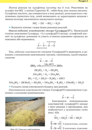 Розділ 1
Якісна реакція на сульфітну кислоту та її солі. Реактивом на
сульфіт-іон S03 є катіон Гідрогену Н+, тобто будь-яка сильна кислота.
Сульфітна кислота, що утворюється в ході реакції, розкладається з ви-
діленням сірчистого газу, який визначають за характерним запахом і
зміною кольору зволоженого лакмусового паперу:
sor 2Н+ = S02T + н 2 о
» Напишіть хімічне і повне йонне рівняння реакцій.
Окисно-відновні властивості сполук Сульфуру(IV). Проміжний
ступінь окиснення Сульфуру +4 у сульфур(ІУ) оксиді, сульфітній кис-
лоті та сульфітах зумовлює їх участь в окисно-відновних процесах як
окисника або відновника.
- 2 0
відновлення
окиснення
+4 +6
Так, відновні властивості сполуки Сульфуру(ІУ) виявляють в ре-
акціях з сильнішими окисниками: киснем, галогенами, калій перман-
ганатом:
2S02 + 0 2 ?
+4 +6
S — 2ё -> S
v2 05 ,450°c
2S03
2H2S03
2Na2S03
0 2 = 2H2S04
0 2 = 2Na2S04
SO, + CL 2H2 0 = H2S04 2HC1
5Na2S03 2KMnO, 3H2S04 = 5Na2S04 K2S04 2MnSO, 3H2 o
» Складіть схеми електронного балансу цих реакцій.
Окиснювальні властивості сполук Сульфур(ІУ) виявляються в ре-
акціях з сильними відновниками:
+4
S 4е
о
S
• і V . . ••• •
Ілюстрацією окиснювальних
властивостей сульфур(ІУ) оксиду
є його реакція з сірководнем, яка
відбувається у вулканічних газах
(мал. 42):
+4
so2
44 0
S + 4ё —»S
- 2 0
S - 2ё —> S
2H2S = 3S г и р
1 відновлення, окисник
2 окиснення, відновник
 
