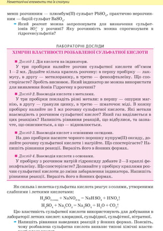 Неметалічні елементи та їх сполуки
менш розчинним — плюмбум(ІІ) сульфат PbS04, практично нерозчин-
ним — барій сульфат BaS04.
» Який реагент можна запропонувати для визначення сульфат-
іонів SO^ у розчині? Яку розчинність можна спрогнозувати в
гідрогенсульфатів?
ЛАБОРАТОРНІ ДОСЛІДИ
ХІМІЧНІ ВЛАСТИВОСТІ РОЗБАВЛЕНОЇ СУЛЬФАТНОЇ КИСЛОТИ
• Дослід 1. Дія кислоти на індикатори.
У три пробірки налийте розчин сульфатної кислоти об'ємом
1—2 мл. Додайте кілька крапель розчину: в першу пробірку — лак-
мусу, в другу — метилоранжу, в третю — фенолфталеїну. Що спо-
стерігаєте? Зробіть висновок. Який індикатор не можна використати
для виявлення йонів Гідрогену в розчині?
• Дослід 2. Взаємодія кислоти з металами.
У три пробірки покладіть різні метали: в першу — ошурки маг-
нію, в другу — гранули цинку, в третю — шматочок міді. В кожну
пробірку налийте по 1 мл розчину сульфатної кислоти. Які метали
взаємодіють з розчином сульфатної кислот? Який газ виділяється в
цих реакціях? Напишіть рівняння реакцій, що відбулися, та зазна-
чте, що окиснюється, а що — відновлюється.
• Дослід 3. Взаємодія кислот з основними оксидами.
На дно пробірки насипте чорного порошку купрум(ІІ) оксиду, до-
лийте розчину сульфатної кислоти і нагрійте. Що спостерігаєте? На-
пишіть рівняння реакції. Виразіть його в йонних формах.
• Дослід 4. Взаємодія кислоти з основами.
У пробірку з розчином натрій гідроксиду добавте 2—3 краплі фе-
нолфталеїну. Що спостерігаєте? Доливайте у пробірку краплями роз-
чин сульфатної кислоти до зміни забарвлення індикатора. Напишіть
рівняння реакції. Виразіть його в йонних формах.
Як сильна і нелетка сульфатна кислота реагує з солями, утвореними
слабшими і леткими кислотами:
H,S04 + NaNO„ = NaH S04 + HNOЛ2 4 конц 3 тв 4 3і
H2S04 + Na2C03 = Na2S04 + H2 0 + C02|
Цю властивість сульфатної кислоти використовують для добування в
лабораторії летких кислот: хлоридної, сульфідної, сульфітної, нітратної.
» Напишіть рівняння наведених реакцій у йонних формах. Поясніть,
чому розбавлена сульфатна кислота виявляє типові хімічні власти-
 