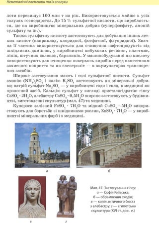 Неметалічні елементи та їх сполуки
лоти перевищує 100 млн т на рік. Використовується майже в усіх
галузях господарства. До 75 % сульфатної кислоти, що виробляєть-
ся, іде на виробництво мінеральних добрив (суперфосфату, амоній
сульфату та ін.).
Також сульфатну кислоту застосовують для добування інших лет-
ких кислот (наприклад, хлоридної, фосфатної, флуоридної). Знач-
на її частина використовується для очищення нафтопродуктів від
шкідливих домішок, у виробництві вибухових речовин, пластмас,
ліків, штучних волокон, барвників. У машинобудуванні цю кислоту
використовують для очищення поверхонь виробів перед нанесенням
захисного покриття та як електроліт — в акумуляторах транспорт-
них засобів.
Широке застосування мають і солі сульфатної кислоти. Сульфат
амонію (NH4)2S04 і калію K2S04 застосовують як мінеральні добри-
ва; натрій сульфат Na2S04 — у виробництві соди і скла, в медицині як
проносний засіб. Кальцію сульфат у вигляді кристалогідратів: гіпсу
CaS04 • 2Н2 0, алебастру CaS04 • 0,5Н2 0 широко застосовують у будівни-
цтві, виготовленні скульптур (мал. 47) та медицині.
Купороси залізний FeS04 • 7Н20 та мідний CuS04 • 5Н20 викори-
стовують для боротьби зі шкідниками рослин, ZnS04 • 7Н20 — у вироб-
ництві мінеральних фарб і в медицині.
в г
 