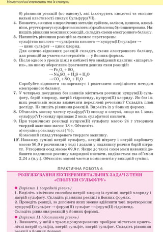 Неметалічні елементи та їх сполуки
б) рівняння реакцій (по одному), які ілюструють кислотні та окисню-
вальні властивості сполук Сульфуру(УІ).
4. Визначте, з якими з перелічених металів: сріблом, залізом, цинком, алюмі-
нієм, ртуттю реагує сульфатна кислота: а) розбавлена; б) концентрована. На-
пишіть рівняння можливих реакцій, складіть схеми електронного балансу.
5. Напишіть рівняння реакцій за схемою перетворень:
сульфітна кислота —> сульфатна кислота —> купрум(ІІ) сульфат —>
—> цинк сульфат —> цинк хлорид.
Для окисно-відновних реакцій складіть схеми електронного балансу,
для реакцій за участю електролітів — у йонних формах.
6. Після одного з уроків хімії в кабінеті був знайдений клаптик «шпаргал-
ки» , на якому збереглися фрагменти деяких схем реакцій:
Fe,03 + SO,
Na9S04 + H9S + Н90
-> со2 + so2 +"н20 "
Спробуйте відновити «шпаргалку» і розставити коефіцієнти методом
електронного балансу.
7. У чотирьох посудинах без написів містяться розчини: купрум(ІІ) суль-
фату, барій хлориду, натрій гідроксиду, купрум(ІІ) хлориду. Як без ін-
ших реактивів можна визначити перелічені речовини? Складіть план
досліду. Напишіть рівняння реакцій. Виразіть їх у йонних формах.
8. Обчисліть масову частку сульфур(УІ) оксиду в олеумі, якщо на 1 моль
сульфур(УІ) оксиду припадає 2 моль сульфатної кислоти.
9. При термічному розкладі купрум(ІІ) сульфату масою 24 г утворився
твердий залишок масою 18 г. Обчисліть
а) ступінь розкладу солі ( %);
б) масовий склад утвореного твердого залишку.
10". Наважку суміші натрій сульфату, натрій нітрату і натрій карбонату
масою 56,0 г розчинили у воді і додали у надлишку розчин барій нітра-
ту. Утворився осад масою 69,9 г. Якщо до такої самої маси наважки до-
бавити надлишок розчину хлоридної кислоти, виділяється газ об'ємом
2,24 л (н.у.). Обчисліть масові частки компонентів у вихідній суміші.
ПРАКТИЧНА РОБОТА б
РОЗВ'ЯЗУВАННЯ ЕКСПЕРИМЕНТАЛЬНИХ ЗАДАЧ З ТЕМИ
«СПОЛУКИ СУЛЬФУРУ»
• Варіант 1 (середній рівень)
1. Виділіть хімічним способом натрій хлорид із суміші натрій хлориду і
натрій сульфату. Складіть рівняння реакції в йонних формах.
2. Проведіть реакції, за допомоги яких можна здійснити такі перетворення:
купрум(ІІ) сульфат —> ферум(ІІ) сульфат —> ферум(ІІ) гідроксид.
Складіть рівняння реакцій у йонних формах.
• Варіант II (достатній рівень)
1. Визначте, у якій з трьох пронумерованих пробірок містяться криста-
лічні натрій сульфід, натрій сульфіт, натрій сульфат. Складіть рівняння
 
