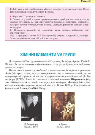 Розділ 1
2. Добудьте у дві стадії розчин мідного купоросу з мідних ошурок. Скла-
діть рівняння реакцій у йонних формах.
• Варіант III (високий рівень)
1. Визначте, у якій з трьох пронумерованих пробірок міститься розчин
кожної речовини, не використовуючи додаткові реактиви: купрум(ІІ)
сульфат, натрій сульфід, барій хлорид. Складіть рівняння реакцій у йон-
них формах.
2. Проведіть реакції, за допомоги яких можна здійснити такі
перетворення:
мідь купрум(ІІ) оксид -h X купрум(ІІ) хлорид -U купрум(ІІ) сульфід.
Складіть рівняння реакцій у йонних формах.
ХІМІЧНІ ЕЛЕМЕНТИ VA ГРУПИ
До елементів VA групи належать Нітроген, Фосфор, Арсен, Стибій і
Вісмут. їх ще називають пніктогенами — за різкий, неприємний запах
деяких сполук.
Назви цих елементів пов'язані з властивістю їх простих речовин.
Азот (від грец. азот, де а — заперечення, зое — життя) — той, що не
підтримує ні горіння, ні життя; відкрив шотландський учений Д. Ре-
зерфорд (1772). Англійці назвали хімічний елемент Нітрогеном (від
лат. Nitrogenium) — «той, що народжує селітру». Фосфор (від грец.
світлоносний) відкрив німецький хімік X. Бранд 1669 р. У середні віки
були відомі Арсен, Стибій і Вісмут.
Д. Резерфорд
(1749—1819)
X. Бранд
(1625— 1692)
 