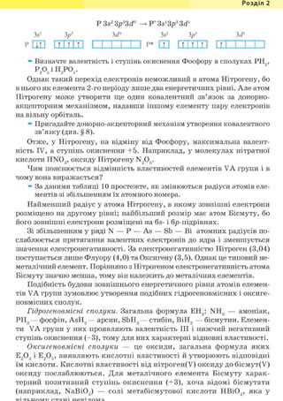 Розділ 1
Р 3s2 Sp3Sd° -> Р* Ss1Sp3 3d1
3s2 Зр3 3^° 3s1 Зр3 З^1
р i m 1111111 і і і і і і p* ш 1111111 п і і і і і
» Визначте валентність і ступінь окиснення Фосфору в сполуках РН3,
Р А І Н 3 Р 0 4 -
Однак такий перехід електронів неможливий в атома Нітрогену, бо
в нього як елемента 2-го періоду лише два енергетичних рівні. Але атом
Нітрогену може утворити ще один ковалентний зв'язок за донорно-
акцепторним механізмом, надавши іншому елементу пару електронів
на вільну орбіталь.
» Пригадайте донорно-акцепторний механізм утворення ковалентного
зв'язку (див. § 8).
Отже, у Нітрогену, на відміну від Фосфору, максимальна валент-
ність IV, а ступінь окиснення +5. Наприклад, у молекулах нітратної
кислоти HN03 , оксиду Нітрогену N205.
Чим пояснюється відмінність властивостей елементів VA групи і в
чому вона виражається?
» За даними таблиці 10 простежте, як змінюються радіуси атомів еле-
ментів зі збільшенням їх атомного номера.
Найменший радіус у атома Нітрогену, в якому зовнішні електрони
розміщено на другому рівні; найбільший розмір має атом Вісмуту, бо
його зовнішні електрони розміщені на 6s- і бр-підрівнях.
Зі збільшенням у ряді N — Р — As — Sb — Ві атомних радіусів по-
слаблюється притягання валентних електронів до ядра і зменшується
значення електронегативності. За електронегативністю Нітроген (3,04)
поступається лише Флуору (4,0) та Оксигену (3,5). Однак це типовий не-
металічний елемент. Порівняно з Нітрогеном електронегативність атома
Вісмуту значно менша, тому він належить до металічних елементів.
Подібність будови зовнішнього енергетичного рівня атомів елемен-
тів VA групи зумовлює утворення подібних гідрогеновмісних і оксиге-
новмісних сполук.
Гідрогеновмісні сполуки. Загальна формула ЕН3: NH3 — амоніак,
РН3 — фосфін, AsH3 — арсин, SbH3 — стибін, ВіН3 — бісмутин. Елемен-
ти VA групи у них проявляють валентність III і нижчий негативний
ступінь окиснення (-3), тому для них характерні відновні властивості.
Оксигеновмісні сполуки — це оксиди, загальна формула яких
Е 2 0 3 І Е 2 0 5 , виявляють кислотні властивості й утворюють відповідні
їм кислоти. Кислотні властивості від нітроген(У) оксиду до бісмут(У)
оксиду послаблюються. Для металічного елемента Вісмуту харак-
терний позитивний ступінь окиснення (+3), хоча відомі бісмутати
(наприклад, NaBi03 ) — солі метабісмутової кислоти НВЮ3, яка у
 