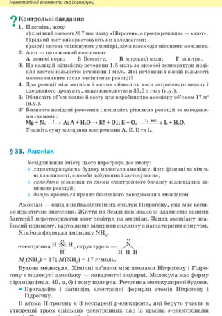 Неметалічні елементи та їх сполуки
^ Контрольні завдання
• 1. Поясніть, чому
а) хімічний елемент № 7 має назву «Нітроген», а проста речовина — «азот»;
б) рідкий азот використовують як холодоагент;
в) азот і кисень співіснують у повітрі, хоча взаємодія між ними можлива.
2. Азот — це основний компонент
А земної кори; Б Всесвіту; В морської води; Г повітря.
3. На кальцій кількістю речовини 1,5 моль за високої температури поді-
яли азотом кількістю речовини 1 моль. Які речовини і в якій кількості
можна виявити після закінчення реакції?
4. Для реакції між магнієм і азотом обчисліть маси затраченого металу і
одержаного продукту, якщо використали 33,6 л газу (н.у.).
5. Обчисліть об'єм водню й азоту для виробництва амоніаку об'ємом 17 м3
(Н.у.).
6і. Визначте невідомі речовини і напишіть рівняння реакцій за наведени-
ми схемами:
Mg + N2 —Ї-» А; А + Н20 —> ET + DJ,; Е + 02 > L + Н20.
Укажіть суму молярних мас речовин А, Е, D та L.
§ 33. Амоніак
Усвідомлення змісту цього параграфа дає змогу:
характеризувати будову молекули амоніаку, його фізичні та хіміч-
ні властивості, способи добування і застосування;
складати рівняння та схеми електронного балансу відповідних хі-
мічних реакцій;
дотримуватися правил безпечного поводження з амоніаком.
Амоніак — одна з найважливіших сполук Нітрогену, яка має вели-
ке практичне значення. Життя на Землі пов'язано зі здатністю деяких
бактерій перетворювати азот повітря на амоніак. Запах амоніаку зна-
йомий кожному, варто лише відкрити склянку з нашатирним спиртом.
Хімічна формула амоніаку NH3,
електронна Н Н, структурна — .
Н Н Н Н
M;.(NH3) = 17; M(NH3 ) = 17 г/моль.
Будова молекули. Хімічні зв'язки між атомами Нітрогену і Гідро-
гену в молекулі амоніаку — ковалентні полярні. Молекула має форму
піраміди (мал. 49, а, б) і тому полярна. Речовина молекулярної будови.
» Пригадайте і запишіть електронні формули атомів Нітрогену і
Гідрогену.
В атома Нітрогену є 3 неспарені р-електрони, які беруть участь в
утворенні трьох спільних електронних пар із трьома s-електронами
 