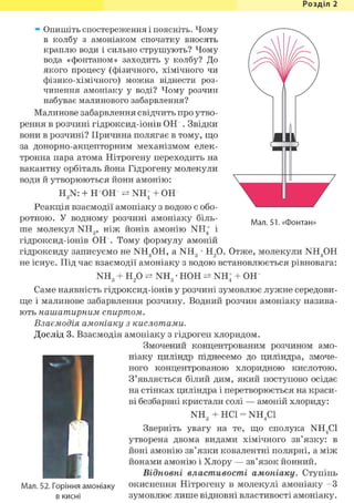 Розділ 1
» Опишіть спостереження і поясніть. Чому
в колбу з амоніаком спочатку вносять
краплю води і сильно струшують? Чому
вода «фонтаном» заходить у колбу? До
якого процесу (фізичного, хімічного чи
фізико-хімічного) можна віднести роз-
чинення амоніаку у воді? Чому розчин
набуває малинового забарвлення?
Малинове забарвлення свідчить про утво-
рення в розчині гідроксид-іонів О Н . Звідки
вони в розчині? Причина полягає в тому, що
за донорно-акцепторним механізмом елек-
тронна пара атома Нітрогену переходить на
вакантну орбіталь йона Гідрогену молекули
води й утворюються йони амонію:
H3N: + Н+ОН NH; + ОН
Реакція взаємодії амоніаку з водою є обо-
ротною. У водному розчині амоніаку біль-
ше молекул NH3, ніж йонів амонію NH+ і
гідроксид-іонів ОН". Тому формулу амоній
гідроксиду записуємо не NH4OH, a NH3 • Н2 0. Отже, молекули NH4OH
не існує. Під час взаємодії амоніаку з водою встановлюється рівновага:
Мал. 51. «Фонтан»
NH0 н 2 0 NH0 • НОН NH! + ОН""З 2" ^ " З 4
Саме наявність гідроксид-іонів у розчині зумовлює лужне середови-
ще і малинове забарвлення розчину. Водний розчин амоніаку назива-
ють нашатирним спиртом.
Взаємодія амоніаку з кислотами.
Дослід 3. Взаємодія амоніаку з гідроген хлоридом.
Змочений концентрованим розчином амо-
ніаку циліндр піднесемо до циліндра, змоче-
ного концентрованою хлоридною кислотою.
З'являється білий дим, який поступово осідає
на стінках циліндра і перетворюється на краси-
ві безбарвні кристали солі — амоній хлориду:
NH3 + HCl = NH4C1
Зверніть увагу на те, що сполука NH4C1
утворена двома видами хімічного зв'язку: в
йоні амонію зв'язки ковалентні полярні, а між
йонами амонію і Хлору — зв'язок йонний.
Відновні властивості амоніаку. Ступінь
окиснення Нітрогену в молекулі амоніаку - З
зумовлює лише відновні властивості амоніаку.
Мал. 52. Горіння амоніаку
в кисні
 