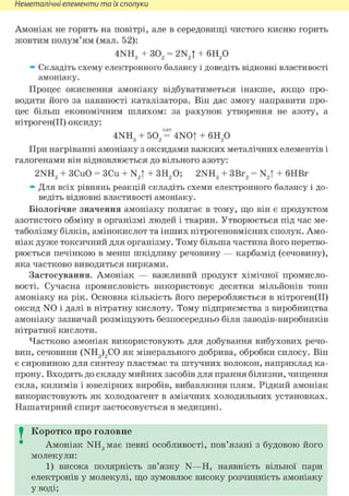 Неметалічні елементи та їх сполуки
Амоніак не горить на повітрі, але в середовищі чистого кисню горить
жовтим полум'ям (мал. 52):
4NH3 + 302 = 2N2T + 6Н2 0
» Складіть схему електронного балансу і доведіть відновні властивості
амоніаку.
Процес окиснення амоніаку відбуватиметься інакше, якщо про-
водити його за наявності каталізатора. Він дає змогу направити про-
цес більш економічним шляхом: за рахунок утворення не азоту, а
нітроген(ІІ) оксиду:
кат
4NH3 + 502 = 4NOT + 6Н2 0
При нагріванні амоніаку з оксидами важких металічних елементів і
галогенами він відновлюється до вільного азоту:
2NH3 + ЗСиО = ЗСи + N2T + 3H2 0; 2NH3 + 3Br2 = N2| + бНВг
» Для всіх рівнянь реакцій складіть схеми електронного балансу і до-
ведіть відновні властивості амоніаку.
Біологічне значення амоніаку полягає в тому, що він є продуктом
азотистого обміну в організмі людей і тварин. Утворюється під час ме-
таболізму білків, амінокислот та інших нітрогеновмісних сполук. Амо-
ніак дуже токсичний для організму. Тому більша частина його перетво-
рюється печінкою в менш шкідливу речовину — карбамід (сечовину),
яка частково виводиться нирками.
Застосування. Амоніак — важливий продукт хімічної промисло-
вості. Сучасна промисловість використовує десятки мільйонів тонн
амоніаку на рік. Основна кількість його переробляється в нітроген(ІІ)
оксид N 0 і далі в нітратну кислоту. Тому підприємства з виробництва
амоніаку зазвичай розміщують безпосередньо біля заводів-виробників
нітратної кислоти.
Частково амоніак використовують для добування вибухових речо-
вин, сечовини (NH2)2C0 ЯК мінерального добрива, обробки силосу. Він
є сировиною для синтезу пластмас та штучних волокон, наприклад ка-
прону. Входить до складу мийних засобів для прання білизни, чищення
скла, килимів і ювелірних виробів, вибавляння плям. Рідкий амоніак
використовують як холодоагент в аміачних холодильних установках.
Нашатирний спирт застосовується в медицині.
I Коротко про головне
Амоніак NH3 має певні особливості, пов'язані з будовою його
молекули:
1) висока полярність зв'язку N—Н, наявність вільної пари
електронів у молекулі, що зумовлює високу розчинність амоніаку
У воді;
 