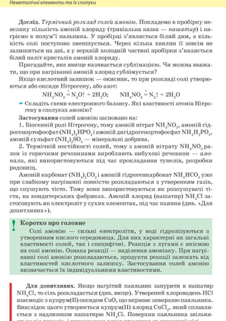Неметалічні елементи та їх сполуки
Дослід. Термічний розклад солей амонію. Покладемо в пробірку не-
велику кількість амоній хлориду (тривіальна назва — нашатир) і на-
гріємо в полум'ї пальника. У пробірці з'являється білий дим, а кіль-
кість солі поступово зменшується. Через кілька хвилин її зовсім не
залишиться на дні, а у верхній холодній частині пробірки з'являється
білий наліт кристалів амоній хлориду.
Пригадайте, яке явище називається сублімацією. Чи можна вважа-
ти, що при нагріванні амоній хлорид сублімується?
Якщо кислотний залишок — окисник, то при розкладі солі утворю-
ються або оксиди Нітрогену, або азот:
NH4N03 = N2 0| + г и / ) ; NH4N02 = N2| + 2Н2 0
» Складіть схеми електронного балансу. Які властивості атомів Нітро-
гену в сполуках амонію?
Застосування солей амонію засновано на:
1. Біогенній ролі Нітрогену, тому амоній нітрат NH4N03, амоній гід-
рогенортофосфат (NH4)2HP04 і амоній дигідрогенортофосфат NH4H2P04,
амоній сульфат (NH4)2S04 — мінеральні добрива.
2. Термічній нестійкості солей, тому з амоній нітрату NH4 N03 ра-
зом із горючими речовинами виробляють вибухові речовини — амо-
нали, які використовуються під час прокладання тунелів, розробки
родовищ.
Амоній карбонат (NH4)2C03 і амоній гідрогенкарбонат NH4HC03 уже
при слабкому нагріванні повністю розкладаються з утворенням газів,
що спушують тісто. Тому вони використовуються як розпушувачі ті-
ста, на кондитерських фабриках. Амоній хлорид (нашатир) NH4C1 за-
стосовують як електроліт у сухих елементах, під час паяння (див. «Для
допитливих »).
I Коротко про головне
Солі амонію — сильні електроліти, у воді гідролізуються з
утворенням кислого середовища. Для них характерні як загальні
властивості солей, так і специфічні. Реакція з лугами є якісною
на солі амонію. Ознака реакції — виділення амоніаку. При нагрі-
ванні солі амонію розкладаються, продукти реакції залежать від
властивостей кислотного залишку. Застосування солей амонію
визначається їх індивідуальними властивостями.
Для допитливих. Якщо нагрітий паяльник занурити в нашатир
NH4C1, ТО СІЛЬ розкладається (див. вище). Утворений хлороводень HCl
взаємодіє з купрум(ІІ) оксидом CuO, що вкриває поверхню паяльника.
Внаслідок цього утворюється купрум(ІІ) хлорид СиС12, який сплавля-
ється з надлишком нашатирю NH4C1. Поверхня паяльника звільня-
 