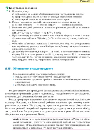 Розділ 1
^ Контрольні завдання
• 1. Поясніть, чому
а) солі амонію не можна зберігати на відкритому вологому повітрі;
б) при розкладанні солей амонію не завжди виділяється амоніак;
в) нашатирний спирт не можна називати нашатирем.
2. Складіть рівняння реакцій, за допомоги яких можна виявити:
а) амоній сульфат; б) амоній нітрат; в) амоній карбонат.
3. Визначте невідомі речовини і напишіть рівняння реакцій за наведени-
ми схемами:
NH4C1-^A + D; А + HN03 —> Е; E-^G + H/);
4. При тривалому нагріванні технічного амоній нітриту масою 1 кг ви-
діляться азот об'ємом 336 л (н.у.). Обчисліть масову частку домішок у
солі.
5. Обчисліть об'єм (н.у.) амоніаку і вуглекислого газу, які утворюються
при термічному розкладі амоній гідрогенкарбонату, якщо в тісто внес-
ли цю сіль масою 50 г.
6і. До розчину об'ємом 64,8 мл (р = 1,11 г/см3) з масовою часткою амоній
нітрату 15 % додали розчин калій гідроксиду масою 121 г з масовою
часткою лугу 25 %. Розчин випарили, а залишок прожарили. Обчисліть
масу твердого залишку, одержаного після прожарювання.
§ 35. Обчислення виходу продукту
Усвідомлення змісту цього параграфа дає змогу:
формулювати означення поняття «вихід продукту»;
висловлювати судження про його значення для оцінки ефективності
виробництва;
розв'язувати задачі означеного типу.
Ви уже знаєте, як проводити розрахунки за хімічними рівняннями,
якщо один з реагентів узято в надлишку, і як здійснювати розрахунки,
якщо вихідні речовини містять домішки.
Вихід продукту є важливим показником ефективності виробничого
процесу. Зокрема, на його основі роблять висновок про повноту вико-
ристання сировини. Річ у тому, що в реальних умовах через оборотність
багатьох реакцій і виробничі втрати вихід продукту завжди менший від
того, який мав би утворитися згідно з рівнянням реакції (за законом
збереження маси речовин). Отже,
вихід продукту — це відношення реальної маси (об'єму чи кіль-
кості речовини) продукту (практичний вихід) до теоретично
можливої, обчисленої за рівнянням реакції (теоретичний вихід);
виражається у відсотках ( % ) або частках одиниці.
 
