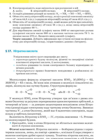 Розділ 1
2. Електропровідність води змінюється при розчиненні в ній
А азоту; Б нітроген(ІІ) оксиду; В нітроген(ІУ) оксиду.
3. Складіть рівняння реакцій за схемою: N, —> NH3 —> NO —> NO, —> HN03.
4. Обчисліть вихід нітроген(ІІ) оксиду, якщо в реакції окиснення амоніаку
об'ємом 44,8 л (н.у.) одержали нітроген(ІІ) оксид об'ємом 40,0 л (н.у.).
5. Обчисліть об'єм нітроген(ІІ) оксиду, який можна добути при каталітич-
ному окисненні амоніаку об'ємом 56 л (н.у.), якщо вихід нітроген(ІІ)
оксиду дорівнює 90 %.
6і. Для виробництва амоній сульфату масою 1000 кг використано розчин
сульфатної кислоти масою 980 кг з масовою часткою кислоти 78 % та
амоніак масою 270 кг. Визначте вихід амоній сульфату.
Творче завдання. Доберіть інформацію про сучасні погляди на фізіоло-
гічну дію нітроген(ІІ) оксиду, скориставшись даними з Інтернету.
§ 37. Нітратна кислота
Усвідомлення змісту цього параграфа дає змогу:
характеризувати будову молекули, фізичні та специфічні хімічні
властивості нітратної кислоти, її застосування;
складати рівняння та схеми електронного балансу відповідних хі-
мічних реакцій;
дотримуватися правил безпечного поводження з розбавленою ні-
тратною кислотою.
Молекулярна формула нітратної кислоти HNOg. M ( H N 0 3 ) = 63,
M(HN03 ) = 63 г/моль. Зв'язки між атомами в молекулі ковалентні по-
лярні, молекула має кутову будову. Структурна формула:
^ О + —у О ^ ю
H - 0 - N ї і Н - O - N або Н - О - N
^ О ^ О ^ О
У молекулі HNOg атом Нітрогену утворює три зв'язки з двома ато-
мами Оксигену за рахунок перекривання одноелектронних орбіталей, а
четвертий зв'язок — за донорно-акцепторним механізмом: атом Нітро-
гену (донор) віддає електронну пару третьому атому Оксигену. Виникає
частинка N+, а атом Оксигену, який має б валентних електронів, надає
вільнур-орбіталь (акцептор).
Валентність Нітрогену в HN03 — IV, ступінь окиснення +5. Речови-
на молекулярної будови.
» Пригадайте, чому в атома Нітрогену не збігаються значення валент-
ності й ступеня окиснення.
Фізичні властивості. Нітратна кислота — безбарвна рідина з харак-
терним запахом, летка, на повітрі «димить», оскільки її пара утворює з
вологим повітрям дрібні краплі туману. Технічна нітратна кислота, як
 