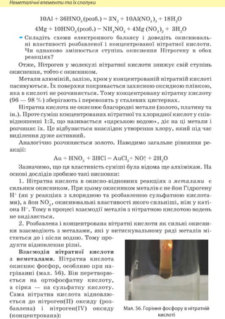 Неметалічні елементи та їх сполуки
10Al + 36HN03 (розб.) = 3N2 + 10A1(N03)3 + 18Н20
4Mg + lOHNOg (розб.) = NH4N03 + 4Mg (N03 )2 + 3H2 0
» Складіть схеми електронного балансу і доведіть окиснюваль-
ні властивості розбавленої і концентрованої нітратної кислоти.
Чи однаково змінюється ступінь окиснення Нітрогену в обох
реакціях?
Отже, Нітроген у молекулі нітратної кислоти знижує свій ступінь
окиснення, тобто є окисником.
Метали алюміній, залізо, хром у концентрованій нітратній кислоті
пасивуються. їх поверхня покривається захисною оксидною плівкою,
яка в кислоті не розчиняється. Тому концентровану нітратну кислоту
(96 — 98 % ) зберігають і перевозять у сталевих цистернах.
Нітратна кислота не окиснює благородні метали (золото, платину та
ін.). Проте суміш концентрованих нітратної та хлоридної кислот у спів-
відношенні 1:3, що називається «царською водою», діє на ці метали і
розчиняє їх. Це відбувається внаслідок утворення хлору, який під час
виділення дуже активний.
Аналогічно розчиняється золото. Наводимо загальне рівняння ре-
акції:
Au + HN03 + ЗНС1 = AuCl3+ NOT + 2 Ц р
Зазначимо, що ця властивість суміші була відома ще алхімікам. На
основі дослідів зробимо такі висновки:
1. Нітратна кислота в окисно-відновних реакціях з металами є
сильним окисником. При цьому окисником металів є не йон Гідрогену
Н+ (як у реакціях з хлоридною та розбавленою сульфатною кислота-
ми), а йон NOg, окиснювальні властивості якого сильніші, ніж у каті-
она Н+. Тому в процесі взаємодії металів з нітратною кислотою водень
не виділяється.
2. Розбавлена і концентрована нітратні кислоти як сильні окисни-
ки взаємодіють з металами, які у витискувальному ряді металів мі-
стяться до і після водню. Тому про-
дукти відновлення різні.
Взаємодія нітратної кислоти
з неметалами. Нітратна кислота
окиснює фосфор, особливо при на-
гріванні (мал. 56). Він перетворю-
ється на ортофосфатну кислоту,
а сірка — на сульфатну кислоту.
Сама нітратна кислота відновлю-
ється до нітроген(ІІ) оксиду (роз-
бавлена) і нітроген(ІУ) оксиду Мал. 56. Горіння фосфору в нітратній
(концентрована): кислоті
 