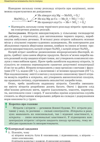 Неметалічні елементи та їх сполуки
Наводимо загальну схему розкладу нітратів при нагріванні, якою
можна користуватися як довідковою:
Me ліворуч від Mg MeN02 + 02 |
» Підтвердіть загальну схему термічного розкладу нітратів приклада-
ми конкретних рівнянь реакцій.
Застосування. Нітрати використовують у сільському господарстві
як добрива, у піротехніці, для виготовлення чорного пороху, вироб-
ництва вибухових речовин. В останні роки нітрати займають основне
місце у лікуванні серцево-судинних захворювань. Як консерванти для
збільшення строків зберігання шинки, ковбаси та інших м'ясних про-
дуктів використовують натрій нітрит NaN02 і натрій нітрат NaN03.
Натрій нітрат запобігає розмноженню мікроорганізмів (бактерій, ві-
русів, грибів) і цим самим зберігає продукти. Багато м'ясних виробів ма-
ють рожевий колір завдяки нітрит-іонам, які утворюють комплексні спо-
луки з гемоглобіном крові. Проте треба запобігати надлишку нітратів, їх
кількість не повинна перевищувати гранично допустимої концентрації
(5 мг/кг на добу). Нітрати потрапляють у наш організм з овочами і фрук-
тами (70 %), водою (20 %), з молочними і м'ясними продуктами (10 %).
При надлишковому вмісті в овочах у шлунково-кишковому тракті нітра-
ти можуть перейти в нітрити, які утворюють високотоксичні сполуки,
що вражають печінку, спричиняють онкологічні хвороби тощо.
Отже, треба запобігати надлишку нітратів. Способів зменшен-
ня вмісту нітратів розроблено досить багато. Овочі і фрукти слід
обов'язково ретельно мити, варити (засолювати, квасити, маринува-
ти, виготовляти соки і пюре). У масштабах країни агрохімічна служба
стежить за зберіганням мінеральних добрив на складах і додержанням
норм внесення їх у ґрунт.
I Коротко про головне
Нітрати і нітрити — речовини йонної будови. Усі нітрати роз-
чинні у воді, їх розчини — сильні електроліти. Нітрити в реак-
ціях виявляють як окиснювальні, так і відновні властивості, а
нітрати — лише окиснювальні властивості. У підвищених кон-
центраціях нітрити і нітрати завдають шкоду організму, тому не-
обхідно правильно їх використовувати.
^ Контрольні завдання
• 1. Поясніть, чому
а) нітрити можуть бути й окисниками, і відновниками, а нітрати —
лише окисниками;
б) нітрати водночас і корисні, й шкідливі речовини.
Me(N03)„, t Me від Mg до Си -> Ме.ру + MX,! + 02Т
Me праворуч від Си Ме+ N02 f + 02 |
 