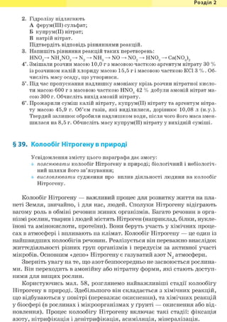 Розділ 1
2. Гідролізу підлягають
А ферум(ІІІ) сульфат;
Б купрум(ІІ) нітрат;
В натрій нітрат.
Підтвердіть відповідь рівняннями реакцій.
3. Напишіть рівняння реакцій таких перетворень:
HN02 ^ NH4N02 N2 NH3 —> NO —> N02 HN03 Ca(N03)2
4*. Змішали розчин масою 10,0 г з масовою часткою аргентум нітрату ЗО %
із розчином калій хлориду масою 15,5 г і масовою часткою KCl 3 %. Об-
числіть масу осаду, що утворився.
5*. Під час пропускання надлишку амоніаку крізь розчин нітратної кисло-
ти масою 600 г з масовою часткою HN03 42 % добули амоній нітрат ма-
сою 300 г. Обчисліть вихід амоній нітрату.
6і. Прожарили суміш калій нітрату, купрум(ІІ) нітрату та аргентум нітра-
ту масою 45,9 г. Об'єм газів, які виділилися, дорівнює 10,08 л (н.у.).
Твердий залишок обробили надлишком води, після чого його маса змен-
шилася на 8,5 г. Обчисліть масу купрум(ІІ) нітрату у вихідній суміші.
§ 39. Колообіг Нітрогену в природі
Усвідомлення змісту цього параграфа дає змогу:
пояснювати колообіг Нітрогену в природі; біологічний і небіологіч-
ний шляхи його зв'язування;
висловлювати судження про вплив діяльності людини на колообіг
Нітрогену.
Колообіг Нітрогену — важливий процес для розвитку життя на пла-
неті Земля, звичайно, і для нас, людей. Сполуки Нітрогену відіграють
вагому роль в обміні речовин живих організмів. Багато речовин в орга-
нізмі рослин, тварин і людей містять Нітроген (наприклад, білки, нукле-
їнові та амінокислоти, протеїни). Вони беруть участь у хімічних проце-
сах в атмосфері і впливають на клімат. Колообіг Нітрогену — це один із
найшвидших колообігів речовин. Реалізується він переважно внаслідок
життєдіяльності різних груп організмів і передусім за активної участі
мікробів. Основним «депо» Нітрогену є газуватий азот N2 атмосфери.
Зверніть увагу на те, що азот безпосередньо не засвоюється рослина-
ми. Він переходить в амонійну або нітратну форми, які стають доступ-
ними для вищих рослин.
Користуючись мал. 58, розглянемо найважливіші стадії колообігу
Нітрогену в природі. Здебільшого він складається з хімічних реакцій,
що відбуваються у повітрі (переважає окиснення), та хімічних реакцій
у біосфері (в рослинах і мікроорганізмах у ґрунті — окиснення або від-
новлення). Процес колообігу Нітрогену включає такі стадії: фіксація
азоту, нітрифікація і денітрифікація, асиміляція, мінералізація.
 