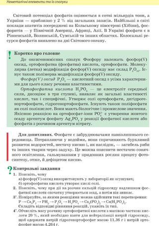 Неметалічні елементи та їх сполуки
Світовий потенціал фосфатів оцінюється в сотні мільярдів тонн, а
України — приблизно у 2 % від загальних запасів. Найбільші в світі
поклади апатитів зосереджені на Кольському півострові (Хібіни), фос-
форитів — у Північній Америці, Африці, Азії. В Україні фосфати є в
Рівненській, Волинській, Сумській та інших областях. Колосальні ре-
сурси фосфатів виявлено на дні Світового океану.
I Коротко про головне
До оксигеновмісних сполук Фосфору належать фосфор(У)
оксид, ортофосфатна (фосфатна) кислота, ортофосфати. Молеку-
лярна (летка) модифікація фосфор(У) оксиду має склад Р4О10. Іс-
нує також полімерна модифікація фосфор(У) оксиду.
Фосфор(У) оксид Р205 — кислотний оксид з усіма характерни-
ми для цього класу речовин властивостями.
Ортофосфатна кислота Н3Р04 — це електроліт середньої
сили, дисоціює в три ступені, виявляє як загальні властивості
кислот, так і специфічні. Утворює солі ортофосфати, дигідроге-
нортофосфати, гідрогенортофосфати. Існують також поліфосфати
як солі полікислот. Вони мають біологічне і промислове значення.
Якісною реакцією на ортофосфат-іони РО| є утворення жовтого
осаду аргентум фосфату Ag3 P04 у реакції фосфатної кислоти або
фосфатів з розчином аргентум нітрату.
Для допитливих. Фосфати є забруднювачами навколишнього се-
редовища. Потрапляючи у водойми, вони спричиняють бурхливий
розвиток водоростей, нестачу кисню і, як наслідок, — загибель риби
та інших тварин через задуху. Це можна пояснити нестачею соняч-
ного освітлення, гальмуванням у придонних рослин процесу фото-
синтезу, отже, й дефіцитом кисню.
^ Контрольні завдання
• 1. Поясніть, чому
а) фосфор(У) оксид використовують у лабораторії як осушувач;
б) ортофосфатна кислота утворює кислі солі.
2. Поясніть, чому при дії на розчин кальцій гідроксиду надлишком фос-
фатної кислоти спочатку утворюється осад, а потім він зникає.
3і. Поміркуйте, за якими реакціями можна здійснити такі перетворення:
Р - Са3Р2 - РН3 - Р205 - Н3Р04 - Са3(Р04)2 - Са(Н2Р04)2.
Складіть відповідні рівняння реакцій, укажіть їх тип.
4*. Обчисліть масу розчину ортофосфатної кислоти з масовою часткою кис-
лоти 20 %, який необхідно взяти для нейтралізації натрій гідроксиду,
щоб одержати натрій гідрогенортофосфат масою 11,36 г і натрій орто-
фосфат масою 4,264 г.
 