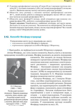 Розділ 1
5і. У розчин ортофосфатної кислоти об'ємом 25 мл і масовою часткою кис-
лоти 10 % (густина становить 1,08 г/см3) помістили фосфор(У) оксид ма-
сою 8 г. Визначте масову частку кислоти в добутому розчині.
6і. Обчисліть масу розчину з масовою часткою ортофосфатної кислоти
40 %, який можна добути із мінералу фосфориту масою 100 кг і масо-
вою часткою кальцій ортофосфату 93 %.
7*. Обчисліть масу фосфор(У) оксиду, який утвориться при повному зго-
рянні фосфіну РН3, добутого з кальцій фосфіду масою 18,2 г.
Творче завдання. Ознайомтеся з мийними засобами, які маєте вдома.
Дослідіть їх склад на упаковці. Чи зазначені на ній фосфати? Чи можна
назвати порошок пральним, якщо у ньому відсутні фосфати? Чи є такий
досвід у світі? Обґрунтуйте власну думку.
§ 42. Колообіг Фосфору в природі
Усвідомлення змісту цього параграфа дає змогу:
пояснювати колообіг Фосфору в природі;
порівнювати природні колообіги Фосфору і Нітрогену.
» Пригадайте, як відбувається колообіг Нітрогену в природі.
Атоми Фосфору, як і всіх інших елементів, беруть участь у великому
природному колообігу речовин. Фосфор належить до досить поширених
елементів. Він входить до складу багатьох
мінералів і органічних речовин. Фосфор має
винятково важливе значення в життєдіяль-
ності рослинних і тваринних організмів.
Фосфор — біогенний елемент: він входить
до складу органічних сполук (нуклеїнових
кислот і АТФ) та неорганічних (у кістковій
тканині). Академік О. Є. Ферсман називав
фосфор елементом життя і думки.
Сполуки Фосфору, як і сполуки Нітро-
гену, постійно перетворюються, включаю-
чись у загальний колообіг речовин. Основні
процеси, що характеризують колообіг Фос-
фору в природі, охоплюють лише літосферу
та гідросферу. Загалом відбувається його
переміщення з суші в поверхневі води, а
згодом — у донні відкладення. У наземних
екосистемах Фосфор здійснює колообіг як
важлива складова цитоплазми живих ор-
ганізмів. У спрощеному вигляді колообіг
Фосфору наведено на мал. 65.
О. Є. Ферсман
(1883— 1945)
Російський геохімік і
мінералог. Відкрив родовища
апатитів, сірки, нікелю, міді.
Розробив новий спосіб
добування фосфорних добрив
з апатитів. Дійсний член, віце-
президент (1926 — 1929)
 
