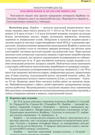 Розділ 1
ЛАБОРАТОРНИЙ ДОСЛІД
ОЗНАЙОМЛЕННЯ ЗІ ЗРАЗКАМИ МІНЕРАЛІВ
Розгляньте видані вам зразки природних мінералів Карбону та
Силіцію. Зверніть увагу на зовнішній вигляд. Перевірте їх твердість.
Спостереження запишіть у таблицю.
Біологічна роль. Карбон — життєво важливий макроелемент орга-
нізму людини, вміст якого досягає 21 % (15 кг на 70 кг маси тіла) і ста-
новить 2/3 маси м'язів і 1/3 маси кісткової тканини, входить до складу
білків, нуклеїнових кислот, жирів, вуглеводів, ферментів, вітамінів,
гормонів та мінеральних солей. Потрапляє в організм людини разом з
питною водою (у вигляді гідрогенкарбонат-іонів НС03) і харчовими про-
дуктами. Антропогенними джерелами надходження Карбону в довкілля
є аерозолі (суміші газів та частинок твердих речовин), що містять крім
сажі (дрібні частинки вугілля) чадний і вуглекислий гази. Через органи
дихання сажа потрапляє в організм людини і спричиняє хвороби верхніх
дихальних шляхів, які можуть спровокувати захворювання на туберку-
льоз, онкологічні та ін. У разі постійного контакту шкіри людини із са-
жею можливий розвиток шкірних хвороб. Найчастіше вони виникають
у шахтарів, робітників коксохімічних виробництв та цукрових заводів.
Силіцій належить до мікроелементів організму людини (2,1 г на 70 кг
маси тіла людини) і міститься в крові, лімфатичних вузлах, кришталику
ока, м'язах шлунка, підшлунковій залозі, кістковій тканині, зубах. До-
бове надходження Силіцію з їжею становить 3,5 мг, а з повітрям — близь-
ко 15 мг. Водночас деякі його сполуки згубно діють на організм люди-
ни. Найнебезпечнішим є азбест, який спричиняє захворювання шкіри,
легень (азбестоз). Нагромадження в організмі людини пилу кремнезему
Si02викликає захворювання на силікоз (ураження дихальних органів), а
також утворення каменів у нирках, підшлунковій залозі.
I Коротко про головне
До IVA групи хімічних елементів належать Карбон С, Силіцій
Si, Германій Ge, Станум Sn і Плюмбум РЬ. Карбон — типовий не-
метал, Германій, Станум і Плюмбум — метали і виявляють ме-
талічні властивості. Конфігурація валентних електронів ns2np2.
Характерна валентність Карбону і Силіцію в сполуках IV, найви-
ща ступінь окиснення +4, найнижча -4.
Карбон — це основа всього живого на Землі, трапляється як у
вигляді простих, так і складних органічних та неорганічних речо-
вин. Силіцій є основою літосфери Землі, за поширенням посідає
друге місце після Оксигену. У природі трапляється лише у вигля-
ді силіцій(ІУ) оксиду і силікатів.
Карбон — життєво важливий макроелемент, а Силіцій —
 