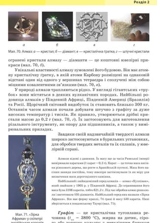 Розділ 1
а б в г
Мал. 70. Алмаз: а — кристал; б — діамант; в — кристалічна ґратка; г — штучні кристали
огранені кристали алмазу — діаманти — це коштовні ювелірні при-
краси (мал. 70, б).
Унікальні властивості алмазу зумовлені його будовою. Він має атом-
ну кристалічну ґратку, в якій атоми Карбону розміщені на однаковій
відстані один від одного у вершинах тетраедра і сполучені між собою
міцними ковалентними зв'язками (мал. 70, в).
У природі алмази трапляються рідко. У вигляді гігантських «тру-
бок» вони містяться в деяких вулканічних породах. Найбільші ро-
довища алмазів у Південній Африці, Південній Америці (Бразилія)
та Росії. Щорічний світовий видобуток їх становить близько 300 кг.
Останнім часом алмази почали добувати штучно з графіту за дуже
високих температур і тисків. Як правило, утворюються дрібні кри-
стали масою до 0,2 г (мал. 70, г). їх застосовують для виготовлення
різального інструменту, як опору для підшипників, а також у вимі-
рювальних приладах.
Завдяки своїй надзвичайній твердості алмази
широко застосовуються в бурильних установках,
для обробки твердих металів та їх сплавів, у юве-
лірній справі.
Алмази відомі з давнини. їх масу ще за часів Римської імперії
вимірювали каратами (1 карат = 0,2 г). Карат — це точна маса насін-
ня ріжкового дерева, що росте в Аравійській пустелі. Маса його на-
сінин завжди постійна, тому ювеліри застосовували їх як міру для
визначення маси дорогоцінного каміння.
Найбільший і найвідоміший серед алмазів — алмаз «Куллінан»,
який знайшли у 1905 р. у Південній Африці. До огранювання його
маса була 3106 каратів, тобто 621,2 г. Під час обробки алмаз розколо-
ли і виготовили 105 діамантів. Найбільший серед них назвали «Зірка
Африки». Він має форму краплі, 74 грані й масу 530 каратів. Нині
зберігається в лондонському Тауері (мал. 71).
Мал. 71. «Зірка
Африки» у скіпетрі
Графіт — це кристалічна тугоплавка ре-
човина (£пл = 3800 °С), жирна на дотик, сіро-
 