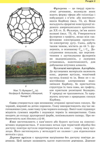 Розділ 1
шЩШі£v.*'?'; -:•'.: " • ^v.
II' ;tr J|г. Еj11 * w "і ESt 'V»1 "
Фулерени — це тверді криста-
лічні речовини, молекули яких
мають форму сфери або еліпсоїда і
побудовані з п'яти- або шестикут-
ників Карбону (мал. 73, а). Вони
нагадують сферичні конструкції ві-
домого американського архітекто-
ра XX ст. Б. Фуллера, ім'ям якого
названі (мал. 73, б). Утворюються
фулерени з графіту, якщо між гра-
фітовими електродами пропусти-
ти електричну дугу. Сажа, добута
таким чином, містить до 44 % фу-
леренів, в основному С60 і С70 До-
слідження показали, що перспек-
тивним є застосування фулеренів
як надпровідників, у лазерних
установках, нанотехнології, для
добування штучних алмазів.
Вуглецеві матеріали. Адсорбція.
До вуглецевих матеріалів належать
кокс, деревне вугілля, технічний
вуглець (сажа) та ін. Вони не є са-
мостійними алотропними видо-
змінами Карбону, бо кристалічна
структура їх така сама, як графіту,
але кристали розміщені безладно.
У природі не трапляються. їх одер-
жують штучно з природних сполук
Карбону.
Сажа утворюється при неповному згорянні органічних сполук. Це
чорний, жирний на дотик порошок. Сажу використовують під час ви-
готовлення гуми, саме тому гума чорного кольору. Вміст сажі підвищує
міцність гумових виробів і подовжує термін їх використання.
входить до складу друкарської фарби, копіювального паперу. Про не-
безпечність сажі йшлось у § 44.
Кокс виготовляють з кам'яного або бурого вугілля на коксохі-
мічних підприємствах. У коксових печах при термічній обробці без
доступу повітря вугілля перетворюється на кокс — чорну масу вуг-
лецю. Його застосовують у металургії як паливо і для відновлення
металів з руд.
Деревне вугілля є продуктом нагрівання без доступу повітря де-
ревини. Цей процес називають сухою перегонкою деревини. Деревне
б
Мал. 73. Фулерен С60 (а);
біосфера Б. Фуллера у Монреалі,
Канада (б)
 
