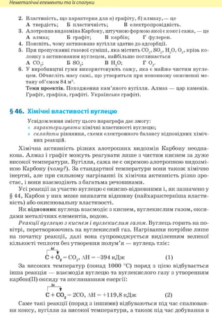 Неметалічні елементи та їх сполуки
2. Властивість, що характерна для а) графіту, б) алмазу,— це
А твердість; Б пластичність; В електропровідність.
3. Алотропна видозміна Карбону, штучною формою якої є кокс і сажа, — це
А алмаз; Б графіт; В карбін; Г фулерен.
4. Поясніть, чому активоване вугілля здатне до адсорбції.
5. При пропусканні газової суміші, яка містить CO,, SO,, Н90, 09, крізь ко-
лонку з активованим вуглецем, найбільше поглинається
А С02; Б S02; В Н20; Г 02.
6. У виробництві гуми використовують сажу, яка є майже чистим вугле-
цем. Обчисліть масу сажі, що утвориться при неповному окисненні ме-
тану об'ємом 84 м3.
Теми проектів. Походження кам'яного вугілля. Алмаз — цар каменів.
Графіт, графіка, графіті. Українське графіті.
§ 46. Хімічні властивості вуглецю
Усвідомлення змісту цього параграфа дає змогу:
характеризувати хімічні властивості вуглецю;
складати рівняння, схеми електронного балансу відповідних хіміч-
них реакцій.
Хімічна активність різних алотропних видозмін Карбону неодна-
кова. Алмаз і графіт можуть реагувати лише з чистим киснем за дуже
високої температури. Вугілля, сажа не є окремою алотропною видозмі-
ною Карбону {чому?). За стандартної температури вони також хімічно
інертні, але при сильному нагріванні їх хімічна активність різко зро-
стає, і вони взаємодіють з багатьма речовинами.
Усі реакції за участю вуглецю є окисно-відновними і, як зазначено у
§ 44, Карбон у них може виявляти відновну (найхарактерніша власти-
вість) або окиснювальну властивості.
Як відновник вуглець взаємодіє з киснем, вуглекислим газом, окси-
дами металічних елементів, водою.
Реакції вуглецю з киснем і вуглекислим газом. Вуглець горить на по-
вітрі, перетворюючись на вуглекислий газ. Нагрівання потрібне лише
на початку реакції, далі вона супроводжується виділенням великої
кількості теплоти без утворення полум'я — вуглець тліє:
4е
І *
С + 02 = С02, АН = -394 кДж (1)
За високих температур (понад 1000 °С) поряд з цією відбувається
інша реакція — взаємодія вуглецю та вуглекислого газу з утворенням
карбон(ІІ) оксиду та поглинанням енергії:
С + С02 = 2С0, АН = +119,8 кДж (2)
Саме такі реакції (поряд з іншими) відбуваються під час спалюван-
ня коксу, вугілля за високої температури, а також під час добування в
 