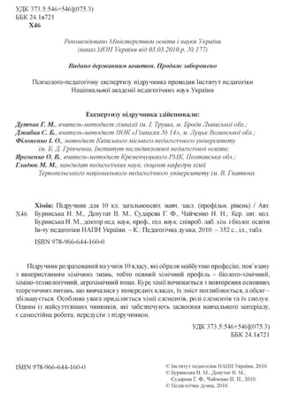 УДК 373.5:546+546](075.3)
ББК 24.1я721
Х46
Рекомендовано Міністерством освіти і науки України
(наказМОИ України від 03.03.2010p. №177)
Видано державним коштом. Продаж заборонено
Психолого-педагогічну експертизу підручника проводив Інститут педагогіки
Національної академії педагогічних наук України
Експертизу підручника здійснювали:
Дутчак Г. М., вчитель-методист гімназії ім. І. Трута, м. Броди Львівської обл.;
Джабка С. Б., вчитель-методист НОК «Гімназія № 14», м. Луцьк Волинської обл.;
Філоненко І. О., методист Київського міського педагогічного університету
ім. Б. Д. Грінченка, Інститут післядипломної педагогічної освіти;
Яременко О. В., вчитель-методист Кременчуцького РМК, Полтавська обл.;
Гладюк М. М., кандидат педагогічних наук, доцент кафедри хімії
Тернопільського національного педагогічного університету ім. В. Гнатюка.
Хімія: Підручник для 10 кл. загальноосвіт. навч. закл. (профільн. рівень) / Авт.
Х46 Буринська Н. М. Депутат В. М. Сударева Г. Ф.. Чайченко Н. Н.; Кер. авт. кол.
Буринська Н. М., доктор пед. наук, проф., гол. наук, співроб. лаб. хім. і біолог, освіти
Ін-ту педагогіки НАПН України. - К: Педагогічна думка, 2010. - 352 с., іл., табл.
ISBN 978-966-644-160-0
Підручник розрахований на учнів 10 класу, які обрали майбутню професію, пов'язану
з використанням хімічних знань, тобто певний хімічний профіль - біолого-хімічний,
хіміко-технологічний, агрохімічний тощо. Курс хімії починається з повторення основних
теоретичних питань, що вивчалися у попередніх класах, їх зміст поглиблюється, а обсяг -
збільшується. Особлива увага приділяється хімії елементів, ролі елементів та їх сполук.
Одним із найсуттєвіших чинників, які забезпечують засвоєння навчального матеріалу,
є самостійна робота, передусім з підручником.
УДК 373.5:546+546](075.3)
ББК 24.1я721
ISBN 978-966-644-160-0 © Інститут педагогіки НАПН України, 2010.
© Буринська Н. М., Депутат В. М.,
Сударева Г. Ф., Чайченко Н. Н., 2010.
© Педагогічна думка, 2010.
 