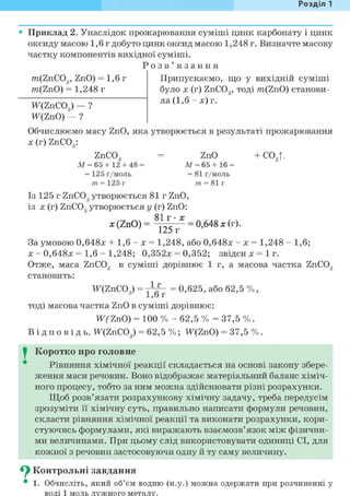 Розділ 1
Приклад 2. Унаслідок прожарювання суміші цинк карбонату і цинк
оксиду масою 1,6 г добуто цинк оксид масою 1,248 г. Визначте масову
частку компонентів вихідної суміші.
Р о з в ' я з а н н я
m(ZnC03, ZnO) = 1,6 г
m(ZnO) = 1,248 г
Припускаємо, що у вихідній суміші
було х (г) ZnC03, тоді m(ZnO) станови-
Ж(гпС03 ) — ? ла (1,6 - х) г.
W(Z пО) — ?
Обчислюємо масу ZnO, яка утворюється в результаті прожарювання
X (г) ZnC03:
ZnC03 = ZnO +С02 |.
М = 65 + 12 + 4 8 = М = 65 + 16 =
= 125 г/моль = 8 1 г / м о л ь
т = 125 г т = 81 г
Із 125 г ZnC03 утворюється 8 1 г ZnO,
із X (г) ZnC03 утворюється у (г) ZnO:
81 г • X
X (ZnO) = — = 0,648 ж (г).
125 г
За умовою 0,648х + 1,6 - х = 1,248, або 0,648х - х = 1,248 - 1,6;
х - 0 , 6 4 8 х = 1,6 - 1 , 2 4 8 ; 0,352х = 0,352; звідси х = 1 г.
Отже, маса ZnC03 в суміші дорівнює 1 г, а масова частка ZnC03
становить:
1 г
1,6г
тоді масова частка ZnO в суміші дорівнює:
W(ZпО) = 100 % - 62,5 % = 37,5 % .
В і д п о в і д ь . W(ZnCO„) = 62,5 % ; Ж(ZnO) = 37,5 %,
Ж(гпС03 ) = z r ^ = 0,625, або 62,5 % ,
I Коротко про головне
Рівняння хімічної реакції складається на основі закону збере-
ження маси речовин. Воно відображає матеріальний баланс хіміч-
ного процесу, тобто за ним можна здійснювати різні розрахунки.
Щоб розв'язати розрахункову хімічну задачу, треба передусім
зрозуміти її хімічну суть, правильно написати формули речовин,
скласти рівняння хімічної реакції та виконати розрахунки, кори-
стуючись формулами, які виражають взаємозв'язок між фізични-
ми величинами. При цьому слід використовувати одиниці СІ, для
кожної з речовин застосовуючи одну й ту саму величину.
^ Контрольні завдання
• 1. Обчисліть, який об'єм водню (н.у.) можна одержати при розчиненні у
воді 1 моль лужного металу.
 