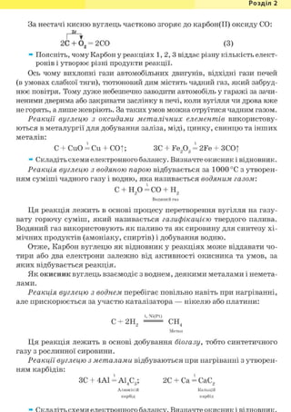 Розділ 1
За нестачі кисню вуглець частково згоряє до карбон(ІІ) оксиду СО:
2ё
I *
2С + 0 2 = 2СО (3)
» Поясніть, чому Карбон у реакціях 1,2,3 віддає різну кількість елект-
ронів і утворює різні продукти реакції.
Ось чому вихлопні гази автомобільних двигунів, відхідні гази печей
(в умовах слабкої тяги), тютюновий дим містять чадний газ, який забруд-
нює повітря. Тому дуже небезпечно заводити автомобіль у гаражі за зачи-
неними дверима або закривати заслінку в печі, коли вугілля чи дрова вже
не горять, а лише жевріють. За таких умов можна отруїтися чадним газом.
Реакції вуглецю з оксидами металічних елементів використову-
ються в металургії для добування заліза, міді, цинку, свинцю та інших
металів:
С + CuO = Си + COt; ЗС + Fe203 = 2Fe + 3CO|
» Складіть схеми електронного балансу. Визначте окисник і відновник.
Реакція вуглецю з водяною парою відбувається за 1000 °С з утворен-
ням суміші чадного газу і водню, яка називається водяним газом:
с + н2о= со + н2
Водяний газ
Ця реакція лежить в основі процесу перетворення вугілля на газу-
вату горючу суміш, який називається газифікацією твердого палива.
Водяний газ використовують як паливо та як сировину для синтезу хі-
мічних продуктів (амоніаку, спиртів) і добування водню.
Отже, Карбон вуглецю як відновник у реакціях може віддавати чо-
тири або два електрони залежно від активності окисника та умов, за
яких відбувається реакція.
Як окисник вуглець взаємодіє з воднем, деякими металами і немета-
лами.
Реакція вуглецю з воднем перебігає повільно навіть при нагріванні,
але прискорюється за участю каталізатора — нікелю або платини:
t, Ni(Pt)
С + 2Н2 — СН4
Метан
Ця реакція лежить в основі добування біогазу, тобто синтетичного
газу з рослинної сировини.
Реакції вуглецю з металами відбуваються при нагріванні з утворен-
ням карбідів:
ЗС + 4А1 = А14С3; 2С + Ca = СаС2
Алюміній Кальцій
карбід карбід
Складіть схеми електронного балансу. Визначте окисник і відновник.
 